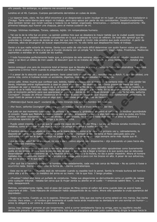 año pasado. Sin embargo, su gobierno me encontró antes.
Londres en el 46. Cuerpos. Cuerpos parcialmente derretidos en cubas de ácido.
– Lo taparon todo, claro. No fue difícil encontrar a un desgraciado a quien inculpar en mi lugar. Al principio me trasladaron a
Chicago. Tenía carta blanca para seguir mi trabajo, pero poco apoyo por parte de mis contratantes. Desafortunadamente,
ellos también tenían que rendir cuentas y todavía no se habían organizado. Americanos...– comentó despectivamente– Mis
primeros trabajos aquí fueron una chapuza, pero al menos cuidaron de mí.
Chicago. Víctimas mutiladas. Torsos, cabezas, tejido. Un rompecabezas humano.
– Tal vez lo de la niña fue un error. La opinión pública hizo que se desatara la mayor batida que la ciudad puede recordar.
No obstante, ya se estaban volviendo competentes en lo que a cabezas de turco se refieren. De todo ello aprendí que es
preferible no trabajar cerca de donde se vive. Así que me trasladé al rincón más anodino que pude encontrar. A partir de
entonces, ellos se encargaron de buscar especímenes para mí. Yo sólo tenía que desplazarme hasta el trabajo.

V
FA ER
ht
N SI
tp F Ó
:// IC N
V
ht O E O
tp .c N RI
:// os ES G
vo a P IN
.h te AÑ AL
ol ca O ,
.e .c L
s o
m

Gente a la que nadie echaría de menos. Gente cuyo estilo de vida haría difícil determinar con quién fueron vistos por última
vez o dónde acabaron. Gente a la que el mundo olvidaría con un simple "se lo buscaron". Vagabundos. Prostitutas. Mediocres
aspirantes a estrellas en la ciudad de los sueños.
– Y todo funcionaba perfectamente hasta que, a principios de esta semana, alguien se infiltró en mi estudio, revolvió mis
notas y se llevó un billete de tren usado. Al descubrir que no se trataba de Gurgham, la única hipótesis que restaba era
usted.
Janice consiguió una cara de inocencia total al tiempo que se llevaba la mano al pecho de forma melodramática. Recordaba
vagamente a Enrico Fermi cuando le preguntaron por Nuevo México.
– Y a pesar de lo absurdo que pueda parecer, tiene usted todo un historial de... rencillas con el Reich. Y, qué casualidad, una
pierna rota, como si hubiese tenido un accidente, digamos, mientras merodeaba por un tejado.
Janice calló. Antes muerta que confesar que, bebida, había tropezado con el marco de la ventana mientras, tras perder las
llaves, intentaba entrar sigilosamente a casa en plena madrugada. No obstante, los últimos granos de arena del reloj
acababan de caer y mientras, seguro de sí, el hombre valoraba el filo de dos escalpelos recién extraídos de su maletín, a
Janice no se le había ocurrido nada mejor que esgrimir que era alérgica a la muerte. En su esquema mental, ahora hubiese
sido el momento perfecto para que apareciese un policía de detrás de las cortinas diciendo algo como "lo he oído, señorita
Covington". Incapaz de ofrecer resistencia en firme con la poca movilidad de que disponía y completamente desarmada, la
mujer trató de pensar a toda prisa en algo que le permitiese ganar algo más de tiempo.
– ¡Melinda!¿Qué haces aquí? –exclamó de pronto mirando más allá del hombro del individuo.

– ¡Por favor, señorita Covington! ¿Me toma por un imbécil? Ése es el truco más viejo del libro.

Fue justo en ese momento cuando oyó un portazo a su espalda y, girándose, encontró el cañón de un revólver apuntándole
al corazón. Puede que Melinda estuviese cubierta de polvo, empapada en sudor y algo temblorosa, pero su pulso era firme.
Janice, sin saber exactamente si sentirse aliviada o aterrorizada, no encontró nada más qué decir ante la repentina y
simultánea aparición de su mejor amiga y su perdida arma.
– Puede usted creerme si le digo que la policía me sigue de cerca, doctor Ming.– La voz de Melinda sonaba monótona, casi
metálica, como si hablase desde muy lejos.– No lo ponga más difícil y suelte ese cuchillo.
El hombre observó el escalpelo que llevaba en la mano derecha como si lo viese por primera vez y, calmadamente, lo
depositó de nuevo en su maletín. Tal como antes le había comentado a Jan, no tenía el físico adecuado para una
confrontación física en la que la ventaja no jugase a su favor, y un arma de fuego siempre sería más rápida que él.

– ¿Lo decía por esto? No se preocupe, no voy a darle motivo alguno para dispararme.– dijo avanzando un paso hacia ella,
que retrocedió instintivamente.
Janice trató de levantarse, pero aún mientras se esforzaba en levantar su peso del sillón apoyándose como buenamente
podía en los brazos de éste tuvo la corazonada de que no sólo no iba a llegar a tiempo a lo que quiera que se estuviese
desarrollando en el otro extremo de la habitación sino que, incluso si lo hiciera, no iba a poder impedirlo. Ahora el hombre
hablaba muy suavemente mientras se acercaba a su amiga poco a poco con los brazos en alto. A pesar de sus esfuerzos,
ella ya no podía oír lo que decía.
– ¿Por qué iba a hacerlo?– preguntó el hombre desenfadadamente, cada vez más cerca de Melinda – No es como si fuese a
ocurrirme nada. Siempre encuentran la forma de evitarme contratiempos.
– Esta vez no será así. – Melinda dejó de retroceder cuando su espalda tocó la pared. Sentía la mirada burlona del hombre
sobre ella y el frío contacto metálico del arma en su mano. –Sé lo que hizo. Y tengo pruebas.
– ¿Pruebas? Usted sólo tiene un puñado de conjeturas. Todas sus alegaciones se derrumbarán como un castillo de naipes
ante cualquier tribunal. –estaba tan cerca que la mujer sentía su aliento en el cuello – Y entonces saldré libre. Y, una vez
más, desapareceré.
Melinda, completamente rígida, notó el peso del cuerpo de Ming contra el cañon del arma cuando éste se acercó hasta
susurrarle al oído . Toda máscara de civilización había desaparecido de su rostro. Ahora sólo quedaba la cruda apariencia del
depredador.
– Hasta una noche. Cuando ya no lo esperes. Entonces volveré. Sólo que esa noche el arma estará en mis manos. Esa noche
morirás. Pero antes...– el hombre giró levemente el cuello hacia atrás mostrando su dentadura en una sonrisa sin humor– ...
antes te obligaré a ver cómo la vivisecciono a ella.
Janice, tras conseguir ponerse en pie torpemente, echó a correr tambaleante hacia su amiga, pero su equilibrio resultó
demasiado precario. Un tropezón con la alfombra hizo que se precipitara al suelo justo cuando Ming dirigía la mano hacia la

 