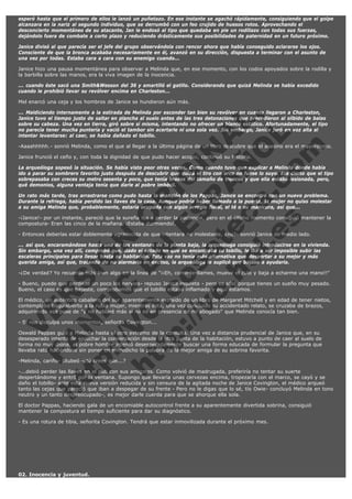 esperó hasta que el primero de ellos le lanzó un puñetazo. En ese instante se agachó rápidamente, consiguiendo que el golpe
alcanzara en la nariz al segundo individuo, que se derrumbó con un feo crujido de huesos rotos. Aprovechando el
desconcierto momentáneo de su atacante, Jan le endosó al tipo que quedaba en pie un rodillazo con todas sus fuerzas,
dejándolo fuera de combate a corto plazo y reduciendo drásticamente sus posibilidades de paternidad en un futuro próximo.
Janice divisó al que parecía ser el jefe del grupo observándola con rencor ahora que había conseguido aclararse los ojos.
Consciente de que la bronca acababa necesariamente en él, avanzó en su dirección, dispuesta a terminar con el asunto de
una vez por todas. Estaba cara a cara con su enemigo cuando...
Janice hizo una pausa momentánea para observar a Melinda que, en ese momento, con los codos apoyados sobre la rodilla y
la barbilla sobre las manos, era la viva imagen de la inocencia.
... cuando éste sacó una Smith&Wesson del 36 y amartilló el gatillo. Considerando que quizá Melinda se había excedido
cuando le prohibió llevar su revólver encima en Charleston...
Mel enarcó una ceja y los hombros de Janice se hundieron aún más.

V
FA ER
ht
N SI
tp F Ó
:// IC N
V
ht O E O
tp .c N RI
:// os ES G
vo a P IN
.h te AÑ AL
ol ca O ,
.e .c L
s o
m

... Maldiciendo internamente a la estirada de Melinda por esconder tan bien su revólver en cuanto llegaron a Charleston,
Janice tuvo el tiempo justo de saltar en plancha al suelo antes de las tres detonaciones que precedieron al silbido de balas
sobre su cabeza. Una vez en tierra, giró sobre sí misma, intentando no ofrecer un blanco estático. Afortunadamente, el tipo
no parecía tener mucha puntería y vació el tambor sin acertarle ni una sola vez. Sin embargo, Janice juró en voz alta al
intentar levantarse: al caer, se había dañado el tobillo.
-Aaaahhhhh.- sonrió Melinda, como el que al llegar a la última página de un libro descubre que el asesino era el mayordomo.
Janice frunció el ceño y, con toda la dignidad de que pudo hacer acopio, continuó su historia.

La arqueóloga sopesó la situación. Se había visto peor otras veces. Como cuando tuvo que explicar a Melinda dónde había
ido a parar su sombrero favorito justo después de descubrir que quizá el tiro con arco no fuese lo suyo. Era cierto que el tipo
sobrepasaba con creces su metro sesenta y poco, que tenía brazos del tamaño de troncos y que ella estaba lesionada, pero,
qué demonios, alguna ventaja tenía que darle al pobre imbécil.
Un rato más tarde, tras arrastrarse como pudo hasta la mansión de los Pappas, Janice se encontró con un nuevo problema.
Durante la refriega, había perdido las llaves de la casa. Aunque podría haber llamado a la puerta, la mujer no quiso molestar
a su amiga Melinda que, probablemente, estaría ocupada con algún arreglo floral, el té o su manicura, así que...
-¡Janice!- por un instante, pareció que la sureña iba a perder la paciencia, pero en el último momento consiguió mantener la
compostura- Eran las cinco de la mañana. ¡Estaba durmiendo!.
- Entonces deberías estar doblemente agradecida de que intentara no molestarte, ¿no?- sonrió Janice de medio lado.

... así que, encaramándose hasta una de las ventanas de la planta baja, la arqueóloga consiguió introducirse en la vivienda.
Sin embargo, una vez allí, comprobó que, dado el estado en que se encontraba su tobillo, le iba a ser imposible subir las
escaleras principales para llegar hasta su habitación. Esta vez no tenía más alternativa que despertar a su mejor y más
querida amiga, así que, tratando de no alarmarla en exceso, la arqueóloga le suplicó que bajase a ayudarla.
-¿De verdad? Yo recuerdo más bien algo en la línea de "¡¡Eh, como-te-llames, mueve el culo y baja a echarme una mano!!"
- Bueno, puede que perdiese un poco los nervios- repuso Janice inquieta - pero es sólo porque tienes un sueño muy pesado.
Bueno, el caso es que bajaste, comprobamos que el tobillo estaba inflamado y aquí estamos.
El médico, un auténtico caballero del sur aparentemente extraído de un libro de Margaret Mitchell y en edad de tener nietos,
contemplaba boquiabierto a la rubia mujer, mientras ésta, una vez concluido su accidentado relato, se cruzaba de brazos,
adquiriendo esa pose de "y no hablaré más si no es en presencia de mi abogado" que Melinda conocía tan bien.
- Si nos disculpa unos momentos, señorita Covington...

Oswald Pappas guió a Melinda hasta el otro extremo de la consulta. Una vez a distancia prudencial de Janice que, en su
desesperado intento de escuchar la conversación desde la otra punta de la habitación, estuvo a punto de caer al suelo de
forma no muy digna, el pobre hombre intentó desesperadamente buscar una forma educada de formular la pregunta que
llevaba rato haciéndose sin poner en entredicho la palabra de la mejor amiga de su sobrina favorita.
-Melinda, cariño- titubeó -¿tú crees que...?

-...debió perder las llaves en el pub con sus amigotes. Como volvió de madrugada, preferiría no tentar su suerte
despertándome y entró por la ventana. Supongo que llevaría unas cervezas encima, tropezaría con el marco, se cayó y se
daño el tobillo- ante esta nueva versión reducida y sin censura de la agitada noche de Janice Covington, el médico arqueó
tanto las cejas que pareció que iban a despegar de su frente - Pero no le digas que lo sé, tío Owie- concluyó Melinda en tono
neutro y un tanto despreocupado-, es mejor darle cuerda para que se ahorque ella sola.
El doctor Pappas, haciendo gala de un encomiable autocontrol frente a su aparentemente divertida sobrina, consiguió
mantener la compostura el tiempo suficiente para dar su diagnóstico.
- Es una rotura de tibia, señorita Covington. Tendrá que estar inmovilizada durante el próximo mes.

 

02. Inocencia y juventud.

 