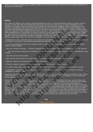 pistola que Melinda apuntaba contra su pecho. Desde allí, como si todo ocurriese a cámara lenta, fue testigo impotente de lo
que ocurrió a continuación.

 

Epílogo.

V
FA ER
ht
N SI
tp F Ó
:// IC N
V
ht O E O
tp .c N RI
:// os ES G
vo a P IN
.h te AÑ AL
ol ca O ,
.e .c L
s o
m

Una media hora después, dos coches de policía estacionados en torno a la casa proyectaban sombras de colores contra la
fachada. El ruido había sido lo suficientemente intenso para que los pocos vecinos que no habían despertado al oír la
detonación lo hiciesen al sonar las sirenas. Ahora, vestidos con batas de colores apagados, todos se encontraban en las
ventanas, preguntándose cómo había podido sucederle algo así a una chica tan agradable como la señorita Pappas. Tony,
tras haber sido liberado poco después de que Jan, con un hilo de voz, comunicara a la policía lo ocurrido, caminaba arriba y
abajo por el pasillo sin saber exactamente qué hacer o qué decir. Tarde o temprano debería contárselo todo a su madre pero
ahora sencillamente no se encontraba con fuerzas. Mientras un grupo aparentemente inagotable de policías subía y bajaba
por toda la casa, Janice, cubierta con una bata de lana a cuadros, mantenía una conversación desganada con uno de los
agentes. Como único testigo de lo sucedido, le esperaba una noche muy larga. En conjunto, ya había resultado terriblemente
agitada incluso desde el punto de vista de la arqueóloga, y eso que tenía un amplio repertorio con qué comparar.
– Repítamelo de nuevo, señorita Covington. Dice usted que se encontraba sola en casa cuando el doctor Ming se introdujo en
su domicilio y la amenazó. Fue entonces cuando apareció la señorita Pappas con un arma.
– Ya se lo he contadado mil veces. Ese revólver era mío. Lo tenía guardado en la casa y ella, al oír el ruido en la planta
superior, debió de cogerlo.
– Sólo para intimidar al agresor...– comentó el sargento revisando sus notas y repasando la palabra intimidar con la pluma.
– ... sólo para intimidar al agresor. Sin embargo, él no pareció demasiado intimidado. Avanzó hacia ella, acorralándola contra
la pared.
– ¿Qué hacía usted mientras tanto?

– ¿Qué cree que podía hacer con una pierna rota? ¿Bailar claqué?– estalló Janice perdiendo los nervios.
– Está bien. Sigamos. Fue entonces cuando el arma se disparó...

– Él trató de cogerla. Supongo que durante el forcejeo, uno de los dos debió apretar el gatillo ...

– Un caso de mala suerte.– respondió el sargento encogiéndose de hombros– La bala atravesó limpiamente el corazón.
– Limpiamente.– murmuró Janice recordando el disparo, el ruido del cuerpo al golpear el suelo de madera y la sangre
empapando el vestido de Melinda.

Después de este último intercambio, el hombre pareció quedar satisfecho y se alejó, dándole unos momentos de paz. Janice
se giró hacia el bulto inmóvil que, envuelto en una manta, ocupaba la esquina norte de la habitación. Casi no podía creer
que se tratase de Melinda.
Janice sintió un escalofrío. Indudablemente, la primera vez que se mata a un ser humano es la peor. La arqueóloga creía
recordar que ella estuvo vomitando durante horas y luego lloró toda la noche. Comparado con eso, Melinda no se lo estaba
tomando tan mal. Es cierto que no había pronunciado ni una sola palabra desde que ocurrió pero, eventualmente, lo
superaría. A fin de cuentas, había sido un accidente. Cualquiera habría notado que lo que Jan, desde la distancia, confundió
en un principio con una expresión de fría determinación no era más que la exteriorización del estado de nervios de la sureña.
En ese estado, es normal cometer errores. Todo el mundo puede equivocarse. Como Janice, que hubiese jurado que había
dejado la pistola completamente descargada a pesar de que luego descubrió otras cinco balas cuidadosamente dispuestas en
el tambor. Melinda jamás habría cogido el arma de pensar que estaba cargada. Sí, definitivamente, esa expresión no pudo
ser resolución, sino confusión y miedo. La tensión la había hecho imaginar cosas. Cosas que nunca ocurrieron. Como el click
que creyó oír al final. Ese click que no pudo ser el seguro del arma, retirado con decisión por una mano firme.
 

FIN.

OPINA EN EL FORO

 