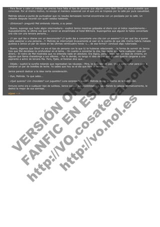 - Para llevar a cabo un trabajo tan preciso hace falta el tipo de persona que alguien como Beth Short es poco probable que
conociese. Por el mismo motivo, no encaja el maníaco ocasional con el que uno se tropieza por la calle por pura casualidad.
Melinda estuvo a punto de puntualizar que no resulta demasiado normal encontrarse con un psicópata por la calle. Un
instante después recordó con quién estaba hablando.
- ¿Entonces?- preguntó Mel sintiendo interés, a su pesar.
- Bueno, supongo que hubo algún intermediario.- explicó Janice mientras golpeaba el diario con el índice repetidamente.Supuestamente, la última vez que la vieron se encaminaba al hotel Biltmore. Supongamos que alguien le había concertado
una cita con una tercera persona...
- ¿Y por qué iba a citarse con un desconocido? ¿Y quién iba a concertarle una cita con un asesino? ¿Y por qué iba a querer
nadie asesinar a una persona...?- Melinda se interrumpió bruscamente al caer en la cuenta de que ella misma habría matado
gustosa a Janice un par de veces en las últimas veinticuatro horas -¿... de esa forma?- concluyó algo ruborizada.

V
FA ER
ht
N SI
tp F Ó
:// IC N
V
ht O E O
tp .c N RI
:// os ES G
vo a P IN
.h te AÑ AL
ol ca O ,
.e .c L
s o
m

- Bueno, digamos que Short no era el tipo de persona con la que tú te hubieras relacionado. - la forma de sonreír de Janice
hizo que Mel decidiese no profundizar en el tema. - En cuanto a concertar la cita, hay gente que haría cualquier cosa por
dinero.- El rostro de Mel mostraba que no entendía nada en absoluto. Era lógico, pensó Janice con un deje de cinismo, en
alguien que llama chaiselonge a sus sillones. - Por lo demás, no tengo ni idea de por qué alguien querría cargarse a una
aspirante a actriz de tercera fila. Pero, fíjate, el forense dice que...
- Déjalo.- suplicó la sureña notando que regresaban las náuseas.- Mira, te dejo leer en paz. Voy a aprovechar para salir a
comprar un par de botellas de leche. Ya sabes que hoy es el día que libra el servicio...
Janice pareció dedicar a la idea cierta consideración.
- Oye, Melinda. Ya que sales...

- ¿Qué quieres? ¿Un chocolate? ¿un juguetito? ¿una sorpresa?- suspiró Melinda desde la puerta de la habitación.

Inmune como era a cualquier tipo de sutileza, Janice sopesó sus posibilidades y, sacudiendo la cabeza afirmativamente, le
dedicó la mejor de sus sonrisas.
sigue -->

 