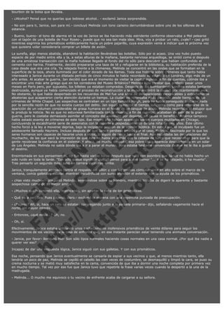 bourbon de la bolsa que llevaba.
- ¿Alcohol? Pensé que no querías que bebiese alcohol.. - exclamó Janice sorprendida.
- No son para ti, Janice, son para mí.- concluyó Melinda con tono cansino derrumbándose sobre uno de los sillones de la
estancia.
- Bueno, bueno- el tono de alarma en la voz de Janice se iba haciendo más estridente conforme observaba a Mel pelearse
con el tapón de una botella de Four Roses-, puede que no sea tan mala idea. Mira, voy a probar un rato, ¿vale? - casi gritó
mientras esgrimía los prismáticos enfáticamente hacia un pobre pajarillo, cuya expresión venía a indicar que la próxima vez
que quisiera volar consideraría comprar un billete de avión.

V
FA ER
ht
N SI
tp F Ó
:// IC N
V
ht O E O
tp .c N RI
:// os ES G
vo a P IN
.h te AÑ AL
ol ca O ,
.e .c L
s o
m

La sureña, algo menos abatida, abandonó la habitación llevándose las botellas. Sólo por si acaso. Una vez hubo puesto
espacio de por medio entre ella y la, a estas alturas de la mañana, bastante nerviosa arqueóloga, se sintió como si después
de una amistosa transacción con la mafia hubiese llegado al fondo del río sólo para descubrir que habían confundido el
cemento con harina. Finalmente, decidió prepararse una taza de té y refugiarse en la biblioteca, su habitación preferida de la
casa desde que era una cría. Ya relajada frente a la chimenea, Melinda se concentró en las ondas que se formaban en la
superficie de la taza, ahora iluminada por el color dorado de las llamas. Toda esa historia sobre crímenes que tanto había
interesado a Janice durante un dilatado período de cinco minutos le había recordado su estancia en Londres, algo más de un
año antes. Al acabar la guerra, Jan decidió que era el momento de visitar la capital inglesa. A fin de cuentas, ¿dónde iba a
encontrar uno más arte griego que en los corredores del Museo Británico? Melinda hizo constar que prefería pasar unos
meses en París pero, por supuesto, los billetes ya estaban comprados. Después de los bombardeos, Londres estaba bastante
destrozada, aunque ya había comenzado el proceso de reconstrucción y la mujer encontró la ciudad gratificantemente viva.
No obstante, lo que había despertado en los recuerdos de Mel fue una serie de desapariciones inexplicables y extrañamente
aleatorias que acapararon cierta atención durante un tiempo. La ciudad no recordaba nada parecido desde tiempos de los
crímenes de White Chapel. Las sospechas se centraban en un tipo llamado Haigh, pero no había conseguido probarse nada
por la sencilla razón de que no existía cuerpo del delito. Jan siguió la noticia el tiempo suficiente como para enterarse de la
aparición de un volumen considerable de grasa humana en el fondo de un tanque de ácido. Melinda recordaba el estupor que
le produjo la noticia. No es que no estuviese familiarizada con la muerte, a fin de cuentas, acababan de salir de la gran
guerra, pero le costaba demasiado asimilar el concepto del asesinato por deporte, sin causa ni beneficio. América tampoco
había estado exenta de crímenes de este tipo. Ese mismo año habían aparecido varios cuerpos mutilados en Chicago,
concluyendo la escalofriante serie de asesinatos con la muerte y despedazamiento de una niña de seis años. Éste último
hecho forzó a la ley a moverse deprisa, bajo la incipiente presión de la opinión pública. En este caso, el inculpado fue un
adolescente llamado Hayrens. Incluso después de que Janice perdiese interés por el caso, Melinda, fascinada por lo que los
seres humanos son capaces de hacerse unos a otros, lo siguió de cerca hasta el final. Aún recordaba las declaraciones del
muchacho, de las que sacó la impresión de que éste no había sido más que la cabeza de turco que necesitaban para que la
gente recobrase la confianza en el sistema. Y ahora, no mucho después, esa pobre chica aparecía descuartizada en un solar
de Los Ángeles. Melinda no sabía dónde iba a ir a parar el mundo, pero estaba bastante convencida de que no le iba a gustar
el destino.
Ensimismada en sus pensamientos, no fue hasta varias horas después que notó con asombro que Janice no había hecho un
solo ruido en toda la tarde. "Eso sólo puede significar que..." pensó para sí con humor "... o se ha relajado, o ha muerto".
Tras pensarlo un segundo más, salió en carrera escaleras arriba.
Janice, tranquilamente apoyada contra el respaldo del sillón y con las piernas cómodamente en alto sobre el marco de la
ventana, comía galletitas saladas mientras escudriñaba con suma atención el exterior con la ayuda de los prismáticos.
- ¿Has visto muchos?- preguntó Melinda, asomándose sobre su hombro, mientras trataba de digerir la aparente y bastante
sospechosa calma de su mejor amiga.
- ¿Muchos qué?- contestó ella, masticando, sin apartar la vista de los prismáticos.

- Qué va a ser, Jan. Pues pájaros, claro.- exclamó la morena con una repentina punzada de preocupación.

- ¿Pájaros? Ah, sí, hace un rato se estaban congregando junto a la escuela primaria- dijo, señalando vagamente hacia el
norte, sin mayor interés.
- Entonces, ¿qué estás...? Oh, no.
- Oh, sí.

Efectivamente, Janice estaba utilizando unos perfectamente inofensivos prismáticos de veinte dólares para seguir los
movimientos de los vecinos de la casa de enfrente que, en ese instante parecían estar teniendo una animada conversación.
- Janice, por favor- lloriqueó Mel- Son sólo tipos normales haciendo cosas normales en una casa normal. ¿Por qué iba nadie a
querer ver eso?
Incapaz de dar una respuesta lógica, Janice siguió con sus galletas. Y con sus prismáticos.

Esa noche, pensando que Janice eventualmente se cansaría de espiar a sus vecinos y que, al menos mientras tanto, ella
tendría un poco de paz, Melinda se cepilló el cabello las cien veces de costumbre, se desmaquilló y limpió la cara, se puso su
crema nocturna y se metió muy satisfecha en la cama, convencida de que iba a dormir una noche completa por primera vez
en mucho tiempo. Tal vez por eso fue que Janice tuvo que repetirle la frase varias veces cuando la despertó a la una de la
madrugada.
- Melinda... O mucho me equivoco o tu vecino de enfrente acaba de cargarse a su señora.

 

 
