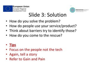 Slide 3: Solution
• How do you solve the problem?
• How do people use your service/product?
• Think about barriers try to identify those?
• How do you come to the rescue?
• Tips
• Focus on the people not the tech
• Again, tell a story
• Refer to Gain and Pain
 