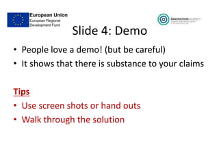 Slide 4: Demo
• People love a demo! (but be careful)
• It shows that there is substance to your claims
Tips
• Use screen shots or hand outs
• Walk through the solution
 