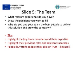 Slide 5: The Team
• What relevant experience do you have?
• Show the positions you want to fill
• Why are you and your team the best people to deliver
this solution and grow the company?
• Tips
• Highlight the key team members and their expertise
• Highlight their previous roles and relevant successes
• People buy from people (they Like or Trust – discuss!)
 