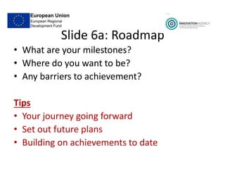 Slide 6a: Roadmap
• What are your milestones?
• Where do you want to be?
• Any barriers to achievement?
Tips
• Your journey going forward
• Set out future plans
• Building on achievements to date
 