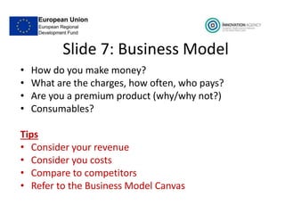 Slide 7: Business Model
• How do you make money?
• What are the charges, how often, who pays?
• Are you a premium product (why/why not?)
• Consumables?
Tips
• Consider your revenue
• Consider you costs
• Compare to competitors
• Refer to the Business Model Canvas
 