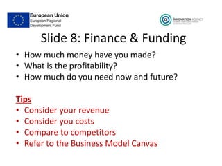 Slide 8: Finance & Funding
• How much money have you made?
• What is the profitability?
• How much do you need now and future?
Tips
• Consider your revenue
• Consider you costs
• Compare to competitors
• Refer to the Business Model Canvas
 
