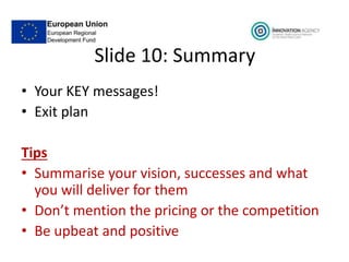 Slide 10: Summary
• Your KEY messages!
• Exit plan
Tips
• Summarise your vision, successes and what
you will deliver for them
• Don’t mention the pricing or the competition
• Be upbeat and positive
 