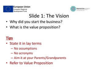 Slide 1: The Vision
• Why did you start the business?
• What is the value proposition?
Tips
• State it in lay terms
– No assumptions
– No acronyms
– Aim it at your Parents/Grandparents
• Refer to Value Proposition
 