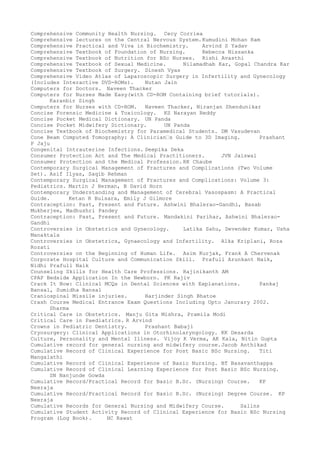 Comprehensive Community Health Nursing. Cecy Corriea
Comprehensive lectures on the Central Nervous System.Kumudini Mohan Ram
Comprehensive Practical and Viva in Biochemistry. Arvind S Yadav
Comprehensive Textbook of Foundation of Nursing. Rebecca Nissanka
Comprehensive Textbook of Nutrition for BSc Nurses. Rishi Avasthi
Comprehensive Textbook of Sexual Medicine. Nilamadhab Kar, Gopal Chandra Kar
Comprehensive Textbook of Surgery. Dinesh Vyas
Comprehensive Video Atlas of Laparoscopic Surgery in Infertility and Gynecology
(Includes Interactive DVD-ROMs). Nutan Jain
Computers for Doctors. Naveen Thacker
Computers for Nurses Made Easy(with CD-ROM Containing brief tutorials).
Karanbir Singh
Computers for Nurses with CD-ROM. Naveen Thacker, Niranjan Shendunikar
Concise Forensic Medicine & Toxicology. KS Narayan Reddy
Concise Pocket Medical Dictionary. UN Panda
Concise Pocket Midwifery Dictionary. UN Panda
Concise Textbook of Biochemistry for Paramedical Students. DM Vasudevan
Cone Beam Computed Tomography: A Clinician–s Guide to 3D Imaging. Prashant
P Jaju
Congenital Intrauterine Infections. Deepika Deka
Consumer Protection Act and The Medical Practitioners. JVN Jaiswal
Consumer Protection and the Medical Profession. RK Chaube
Contemporary Surgical Management of Fractures and Complications (Two Volume
Set). Asif Ilyas, Saqib Rehman
Contemporary Surgical Management of Fractures and Complications: Volume 3:
Pediatrics. Martin J Herman, B David Horn
Contemporary Understanding and Management of Cerebral Vasospasm: A Practical
Guide. Ketan R Bulsara, Emily J Gilmore
Contraception: Past, Present and Future. Ashwini Bhalerao-Gandhi, Basab
Mukherjee, Madhushri Pandey
Contraception: Past, Present and Future. Mandakini Parihar, Ashwini Bhalerao-
Gandhi
Controversies in Obstetrics and Gynecology. Latika Sahu, Devender Kumar, Usha
Manaktala
Controversies in Obstetrics, Gynaecology and Infertility. Alka Kriplani, Roza
Rozati
Controversies on the Beginning of Human Life. Asim Kurjak, Frank A Chervenak
Corporate Hospital Culture and Communication Skill. Prafull Arunkant Naik,
Nidhi Prafull Naik
Counseling Skills for Health Care Professions. Rajinikanth AM
CPAP Bedside Application In the Newborn. PK Rajiv
Crack It Now: Clinical MCQs in Dental Sciences with Explanations. Pankaj
Bansal, Sumidha Bansal
Craniospinal Missile injuries. Harjinder Singh Bhatoe
Crash Course Medical Entrance Exam Questions Including Upto Janurary 2002.
Sharma
Critical Care in Obstetrics. Manju Gita Mishra, Pramila Modi
Critical Care in Paediatrics. R Arvind
Crowns in Pediatric Dentistry. Prashant Babaji
Cryosurgery: Clinical Applications in Otorhinolaryngology. KK Desarda
Culture, Personality and Mental Illness. Vijoy K Verma, AK Kala, Nitin Gupta
Cumulative record for general nursing and midwifery course.Jacob Anthikad
Cumulative Record of Clinical Experience for Post Basic BSc Nursing. Titi
Mangalathi
Cumulative Record of Clinical Experience of Basic Nursing. BT Basavanthappa
Cumulative Record of Clinical Learning Experience for Post Basic BSc Nursing.
SN Nanjunde Gowda
Cumulative Record/Practical Record for Basic B.Sc. (Nursing) Course. KP
Neeraja
Cumulative Record/Practical Record for Basic B.Sc. (Nursing) Degree Course. KP
Neeraja
Cumulative Records for General Nursing and Midwifery Course. Salins
Cumulative Student Activity Record of Clinical Experience for Basic BSc Nursing
Program (Log Book). HC Rawat
 