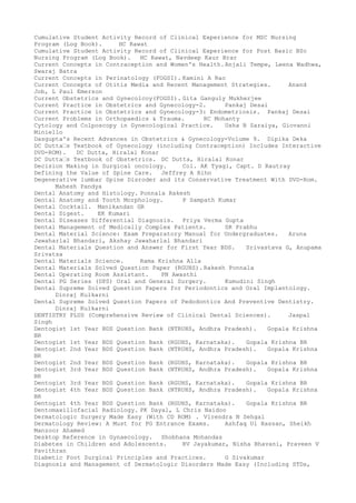 Cumulative Student Activity Record of Clinical Experience for MSC Nursing
Program (Log Book). HC Rawat
Cumulative Student Activity Record of Clinical Experience for Post Basic BSc
Nursing Program (Log Book). HC Rawat, Navdeep Kaur Brar
Current Concepts in Contraception and Women's Health.Anjali Tempe, Leena Wadhwa,
Swaraj Batra
Current Concepts in Perinatology (FOGSI). Kamini A Rao
Current Concepts of Otitis Media and Recent Management Strategies. Anand
Job, L Paul Emerson
Current Obstetrics and Gynecolcoy(FOGSI). Gita Ganguly Mukherjee
Current Practice in Obstetrics and Gynecology-2. Pankaj Desai
Current Practice in Obstetrics and Gynecology-3: Endometriosis. Pankaj Desai
Current Problems in Orthopaedics & Trauma. RC Mohanty
Cytology and Colposcopy in Gynecological Practice. Usha B Saraiya, Giovanni
Miniello
Dasgupta's Recent Advances in Obstetrics & Gynecology-Volume 9. Dipika Deka
DC Dutta–s Textbook of Gynecology (including Contraception) Includes Interactive
DVD-ROM). DC Dutta, Hiralal Konar
DC Dutta–s Textbook of Obstetrics. DC Dutta, Hiralal Konar
Decision Making in Surgical oncology. Col. AK Tyagi, Capt. D Rautray
Defining the Value of Spine Care. Jeffrey A Rihn
Degenerative lumbar Spine Disroder and its Conservative Treatment With DVD-Rom.
Mahesh Pandya
Dental Anatomy and Histology. Ponnala Rakesh
Dental Anatomy and Tooth Morphology. P Sampath Kumar
Dental Cocktail. Manikandan GR
Dental Digest. EK Kumari
Dental Diseases Differential Diagnosis. Priya Verma Gupta
Dental Management of Medically Complex Patients. SR Prabhu
Dental Material Science: Exam Preparatory Manual for Undergraduates. Aruna
Jawaharlal Bhandari, Akshay Jawaharlal Bhandari
Dental Materials Question and Answer for First Year BDS. Srivastava G, Anupama
Srivatsa
Dental Materials Science. Rama Krishna Alla
Dental Materials Solved Question Paper (RGUHS). Rakesh Ponnala
Dental Operating Room Assistant. PN Awasthi
Dental PG Series (DPS) Oral and General Surgery. Kumudini Singh
Dental Supreme Solved Question Papers for Periodontics and Oral Implantology.
Dinraj Kulkarni
Dental Supreme Solved Question Papers of Pedodontics And Preventive Dentistry.
Dinraj Kulkarni
DENTISTRY PLUS (Comprehensive Review of Clinical Dental Sciences). Jaspal
Singh
Dentogist 1st Year BDS Question Bank (NTRUHS, Andhra Pradesh). Gopala Krishna
BR
Dentogist 1st Year BDS Question Bank (RGUHS, Karnataka). Gopala Krishna BR
Dentogist 2nd Year BDS Question Bank (NTRUHS, Andhra Pradesh). Gopala Krishna
BR
Dentogist 2nd Year BDS Question Bank (RGUHS, Karnataka). Gopala Krishna BR
Dentogist 3rd Year BDS Question Bank (NTRUHS, Andhra Pradesh). Gopala Krishna
BR
Dentogist 3rd Year BDS Question Bank (RGUHS, Karnataka). Gopala Krishna BR
Dentogist 4th Year BDS Question Bank (NTRUHS, Andhra Pradesh). Gopala Krishna
BR
Dentogist 4th Year BDS Question Bank (RGUHS, Karnataka). Gopala Krishna BR
Dentomaxillofacial Radiology. PK Dayal, L Chris Naidoo
Dermatologic Surgery Made Easy (With CD ROM) . Virendra N Sehgal
Dermatology Review: A Must for PG Entrance Exams. Ashfaq Ul Hassan, Sheikh
Manzoor Ahamed
Desktop Reference in Gynaecology. Shobhana Mohandas
Diabetes in Children and Adolescents. RV Jayakumar, Nisha Bhavani, Praveen V
Pavithran
Diabetic Foot Surgical Principles and Practices. G Sivakumar
Diagnosis and Management of Dermatologic Disorders Made Easy (Including STDs,
 