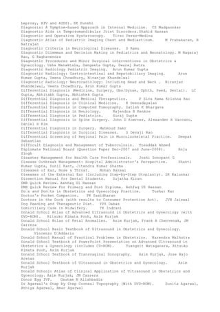 Leprosy, HIV and AIDS). SK Punshi
Diagnosis: A Symptom-based Approach in Internal Medicine. CS Madgaonkar
Diagnostic Aids in Temporomandibular Joint Disorders.Shahid Hassan
Diagnostic and Operative Hysteroscopy. Tirso Perez-Medina
Diagnostic Atlas of Pediatric Imaging Chest and Mediastinum. M Prabakaran, B
Natrajan
Diagnostic Criteria in Neurological Diseases. S Ramu
Diagnostic Dilemmas and Decision Making in Pediatrics and Neonatology. M Nagaraj
Rao, G Raghavendra
Diagnostic Procedures and Minor Surgical interventions in Obstetrics &
Gynecology. Usha Manaktala, Sangeeta Gupta, Swaraj Batra
Diagnostic Radiology Pediatric Imaging. Arun Kumar Gupta
Diagnostic Radiology: Gastrointestinal and Hepatobiliary Imaging. Arun
Kumar Gupta, Veena Chowdhury, Niranjan Khandelwal
Diagnostic Radiology: Neuroradiology: Including Head and Neck . Niranjan
Khandelwal, Veena Chowdhury, Arun Kumar Gupta
Differential Diagnosis (Medicine, Surgery, Obs/Gynae, Ophth, Paed, Dental). LC
Gupta, Abhitabh Gupta, Abhishek Gupta
Differential Diagnosis and Medical Therapeutics. P Siva Rama Krishna Rao
Differential Diagnosis in Clinical Medicine. R Deenadayalan
Differential Diagnosis in Computed Tomography. Satish K Bhargava
Differential Diagnosis in Neurology. Rajendra B Kenkre
Differential Diagnosis in Pediatrics. Suraj Gupte
Differential Diagnosis in Spine Surgery. John D Koerner, Alexander R Vaccaro,
Daniel H Kim
Differential Diagnosis in Surgery. Mahmoud Sakr
Differential Diagnosis in Surgical Diseases. S Devaji Rao
Differential Screening of Regional Pain in Musculoskeletal Practice. Deepak
Sebastian
Difficult Diagnosis and Management of Tuberculosis. Tosaddak Ahmed
Diplomate National Board (Question Paper Dec-2007 and June-2008). Anju
Singh
Disaster Management for Health Care Professionals. Joshi Sonopant G
Disease Outbreak Management: Hospital Administrator's Perspective. Shakti
Kumar Gupta, Sunil Kant, Jitendra Kumar Sharma
Diseases of Ear, Nose & Throat. Mohan Bansal
Diseases of the External Ear (Including Step-by-Step Otoplasty). SK Kaluskar
Dissection Manual for Dental Students. Sujatha Kiran
DNB Quick Review. Ashfaq Ul Hassan
DNB Quick Review For Primary and Post Diploma. Ashfaq UI Hassan
Do–s and Don–ts in Obstetrics and Gynecology Practice. Tushar Kar
Doctor's Pocket Companion. PK Sasidharan
Doctors in the Dock (with results to Consumer Protection Act). JVN Jaiswal
Dog Feeding and Therapeutic Diet. YPS Dabas
Domiciliary Care in Midwifery. TK Indrani
Donald School Atlas of Advanced Ultrasound in Obstetrics and Gynecology (with
DVD-ROM). Ritsuko Kimata Pooh, Asim Kurjak
Donald School Atlas of Fetal Anomalies. Asim Kurjak, Frank A Chervenak, JM
Carrera
Donald School Basic Textbook of Ultrasound in Obstetrics and Gynecology.
Vincenzo D–Addario
Donald School Manual of Practical Problems in Obstetrics. Narendra Malhotra
Donald School Textbook of PowerPoint Presentation on Advanced Ultrasound in
Obstetrics & Gynecology (includes CD-ROM). Tuangsit Wataganara, Ritsuko
Kimata Pooh, Asim Kurjak
Donald School Textbook of Transvaginal Sonography. Asim Kurjak, Jose Bajo
Arenas
Donald School Textbook of Ultrasound in Obstetrics and Gynecology. Asim
Kurjak
Donald School: Atlas of Clinical Application of Ultrasound in Obstetrics and
Gynecology. Asim Kurjak, JM Carrera
Donor Egg IVF. Gautam N Allahbadia
Dr Agarwal's Step by Step Corneal Topography (With DVD-ROM). Sunita Agarwal,
Athiya Agarwal, Amar Agarwal
 