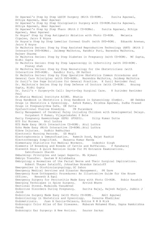 Dr Agarwal's Step by Step LASIK Surgery (With CD-ROM). Sunita Agarwal,
Athiya Agarwal, Amar Agarwal
Dr Agarwal's Step by Step Oculoplastic Surgery with CD-ROM.Sunita Agarwal,
Athiya Agarwal, Amar Agarwal
Dr Agarwal's Step by Step Phaco (With 2 CD-ROMs). Sunita Agarwal, Athiya
Agarwal, Amar Agarwal
Dr Hoyos' Step by Step Astigmatic Ablation with Photo CD-ROM. Melania
Cigales, Jairo E Hoyos
Dr Hoyos–s Step by Step Lamellar Corneal Graft (with DVD-ROM). Eduardo Arenas,
Jairo E Hoyos
Dr Malhotra Series: Step by Step Assisted Reproductive Technology (ART) (With 2
Interactive DVD-ROMs). Jaideep Malhotra, Randhir Puri, Narendra Malhotra,
Rajeev Sharma
Dr Malhotra Series: Step by Step Diabetes in Pregnancy (with CD-ROM). MC Gupta,
Nidhi Gupta
Dr Malhotra Series: Step by Step Laparoscopy in Infertility (with DVD-ROM).
Pranay shah
Dr Malhotra Series: Step by Step Neonatology for the Obstetricians (with
Interactive DVD-ROM). Randhir Puri, SR Rathor
Dr Malhotra Series: Step by Step Operative Obstetrics Common Procedures and
General Care Principles (with DVD-ROM). Narendra Malhotra, Jaideep Malhotra
Dr Sunil's One Page Solutions for General Practice. K Sunil Ravinder Paul
Dr. Malhotra–s Series Step by Step Defence of Doctors (with CD-ROM). Anurag
Gupta, Nidhi Gupta
Dr. Sunil's - Surgery-On Call: Day-to-Day Surgical Care. K Surinder Ravinder
Paul
Dr.Bhatia Medical Institute AIIMS. Bhatia
Drug Handbook in Obstetrics & Drug Handbook in Gynaecology (Combo). AK Debdas
Drugs in Obstetrics & Gynecology. Ashok Kumar, Krishna Agarwal, Sudha Prasad
Drugs in Pregnancy-How Safe. DK Dutta
Dysfunctional Uterine Bleeding. CN Purandare
Early Management of Cerebral Palsy including Children with Developmental Delays.
Suryakant V Kumar, Vijayalakshmi S Bole
Early Pregnancy Haemorrhage (EPH) (FOGSI). Dilip Kumar Dutta
ECG for Nurses. Atul Luthra
ECG Made Easy (With Interactive CD-ROM). Atul Luthra
Echo Made Easy (With Interactive CD-ROM). Atul Luthra
Elbow Injuries. Sudhir Babhulkar
Electronic Nursing Records. GD Mogli
Electrophoresis & Immunofixation. Ramnik Sood, Najat Rashid
Electrotherapy Simplified. Basanta Kumar Nanda
Elementary Statistics for Medical Workers. Inderbir Singh
Elements of Breeding and Breeds of Cattle and Buffaloes. P Kanakaraj
Eleventh Hour: A Quick Revision Guide for PG Entrance Examinations.
Zakirhusain Shaikh
Embalming: Principles and Legal Aspects. ML Ajmani
Embryo Transfer. Gautam N Allahbadia
Embryology & Anomalies of the Facial Nerve and Their Surgical Implications.
Robert Thayer Sataloff, Johnathan Brandon Sataloff
Emergencies in Otorhinolaryngology. GC Sahoo
Emergency Medical Services and Disaster Management. PK Dave
Emergency Room Orthopaedic Procedures: An Illustrative Guide for the House
Officer. Kenneth A Egol
Emergency Surgery for Peritonitis Made Easy with Photo CD-ROM. Robin Kaushik
Emerging Techniques in Spine Surgery. Arvind Bhave
Emotional Stress. Mudalodu Vasudevan
Endocrine Disorders During Pregnancy. Sarita Bajaj, Rajesh Rajput, Jubbin J
Jacob
Endocrine Surgery Made Easy (with Photo CD-ROM). Amit Agarwal
Endocrinology in Obstetrics and Gynecology. Suvarna Khadilkar
Endometriosis. Juan A Garcia-Velasco, Botros R M B Rizk
Endoscopic Color Atlas of Ear Diseases. Mubarak Mohamed Khan, Sapna Ramkrishna
Parab
Endoscopic Ear Surgery: A New Horizon. Saurav Sarkar
 