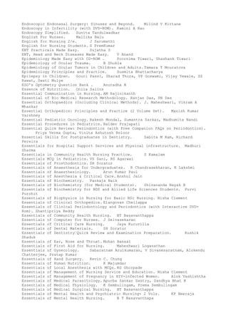 Endoscopic Endonasal Surgery: Sinuses and Beyond. Milind V Kirtane
Endoscopy in Infertility (with DVD-ROM). Kamini A Rao
Endoscopy Simplified. Sunita Tandulwadkar
English For Nurses. Mallika Balu
English for Nursing 2/e. J Sarumathi
English for Nursing Students. S PremKumar
ENT Practicals Made Easy. Sujatha S
ENT, Head and Neck Diseases Made Easy. V Anand
Epidemiology Made Easy with CD-ROM . Poornima Tiwari, Shashank Tiwari
Epidemiology of Ocular Trauma. B Shukla
Epidemiology of Ocular Tumors in Children and Adults.Tamara T Mouratova
Epidemiology Principles and Practice. Susmita Bhattacharya
Epilepsy in Children. Gouri Passi, Sharad Thora, VP Goswami, Vijay Yewale, SS
Rawat, Swati Mulye
ESO's Optometry Question Bank . Anuradha N
Essence of Nutrition. Onila Salins
Essential Communication in Nursing. AM Rajinikanth
Essential of Bio Medical Research Methodology. Ranjan Das, PN Das
Essential Orthopaedics (Including Clinical Methods). J. Maheshwari, Vikram A
Mhaskar
Essential Orthopedics: Principles and Practice (2 Volume Set). Manish Kumar
Varshney
Essential Pediatric Oncology. Rakesh Mondal, Sumantra Sarkar, Madhumita Nandi
Essential Procedures in Pediatrics. Baldev Prajapati
Essential Quick Review: Periodontics (with Free Companion FAQs on Periodontics).
Priya Verma Gupta, Vinita Ashutosh Boloor
Essential Skills for Postgraduates in Dentistry. Sabita M Ram, Richard
Pereira
Essentials for Hospital Support Services and Physical infrastructure. Madhuri
Sharma
Essentials in Community Health Nursing Practice. S Kamalam
Essentials MCQ in Pediatrics. VS Dani, RS Agarwal
Essentials of Prosthodontics. SH Soratur
Essentials of Anaesthesia for Undergraduates. R Chandrasekharan, R Lakshmi
Essentials of Anaesthesiology. Arun Kumar Paul
Essentials of Anesthesia & Critical Care. Anshul Jain
Essentials of Biochemistry. Pankaja Naik
Essentials of Biochemistry (for Medical Students). Shivananda Nayak B
Essentials of Biochemistry for BDS and Allied Life Sciences Students. Purvi
Purohit
Essentials of Biophysics in Nursing for Basic BSc Nursing. Nisha Clement
Essentials of Clinical Orthopedics. Elangovan Chellappa
Essentials of Clinical Periodontology and Periodontics (with Interactive DVD-
Rom). Shantipriya Reddy
Essentials of Community Health Nursing. BT Basavanthappa
Essentials of Computer for Nurses. J Selvasekaran
Essentials of Critical Care Nursing. Jaya Kuruvilla
Essentials of Dental Materials. SH Soratur
Essentials of Dentistry–Quick Review and Examination Preparation. Rushik
Dhaduk
Essentials of Ear, Nose and Throat. Mohan Bansal
Essentials of First Aid for Nursing. Maheshwari Loganathan
Essentials of Gynecology. Sabaratnam Arulkumaran, V Sivanesaratnam, Alokendu
Chatterjee, Pratap Kumar
Essentials of Hand Surgery. Kevin C. Chung
Essentials of Human Nutrition. K Majumdar
Essentials of Local Anesthesia with MCQs. KG Ghorpade
Essentials of Management of Nursing Service and Education. Nisha Clement
Essentials of Management of Pregnancy in HIV-infected Women. Alok Vashishtha
Essentials of Medical Parasitology. Apurba Sankar Sastry, Sandhya Bhat K
Essentials of Medical Physiology. K Sembulingam, Prema Sembulingam
Essentials of Medical Surgical Nursing. BT Basavanthappa
Essentials of Mental Health and Psychiatric Nursing- 2 Vols. KP Neeraja
Essentials of Mental Health Nursing. B T Basavanthapa
 