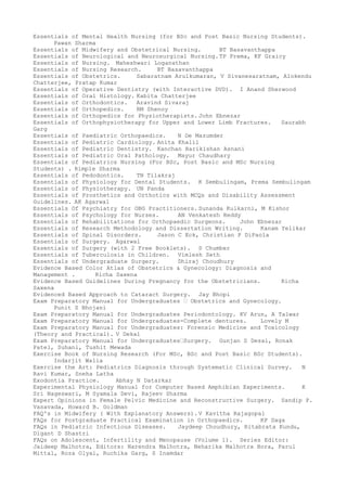 Essentials of Mental Health Nursing (for BSc and Post Basic Nursing Students).
Pawan Sharma
Essentials of Midwifery and Obstetrical Nursing. BT Basavanthappa
Essentials of Neurological and Neurosurgical Nursing.TP Prema, KF Graicy
Essentials of Nursing. Maheshwari Loganathan
Essentials of Nursing Research. BT Basavanthappa
Essentials of Obstetrics. Sabaratnam Arulkumaran, V Sivanesaratnam, Alokendu
Chatterjee, Pratap Kumar
Essentials of Operative Dentistry (with Interactive DVD). I Anand Sherwood
Essentials of Oral Histology. Kabita Chatterjee
Essentials of Orthodontics. Aravind Sivaraj
Essentials of Orthopedics. RM Shenoy
Essentials of Orthopedics for Physiotherapists. John Ebnezar
Essentials of Orthophysiotherapy for Upper and Lower Limb Fractures. Saurabh
Garg
Essentials of Paediatric Orthopaedics. N De Mazumder
Essentials of Pediatric Cardiology. Anita Khalil
Essentials of Pediatric Dentistry. Kanchan Harikishan Asnani
Essentials of Pediatric Oral Pathology. Mayur Chaudhary
Essentials of Pediatrics Nursing (For BSc, Post Basic and MSc Nursing
Students) . Rimple Sharma
Essentials of Pedodontics. TN Tilakraj
Essentials of Physiology for Dental Students. K Sembulingam, Prema Sembulingam
Essentials of Physiotherapy. UN Panda
Essentials of Prosthetics and Orthotics with MCQs and Disability Assessment
Guidelines. AK Agarwal
Essentials Of Psychiatry for OBG Practitioners. Sunanda Kulkarni, M Kishor
Essentials of Psychology for Nurses. AN Venkatesh Reddy
Essentials of Rehabilitations for Orthopaedic Surgeons. John Ebnezar
Essentials of Research Methodology and Dissertation Writing. Kanam Yelikar
Essentials of Spinal Disorders. Jason C Eck, Christian P DiPaola
Essentials of Surgery. Agarwal
Essentials of Surgery (with 2 Free Booklets). S Chumber
Essentials of Tuberculosis in Children. Vimlesh Seth
Essentials of Undergraduate Surgery. Dhiraj Choudhury
Evidence Based Color Atlas of Obstetrics & Gynecology: Diagnosis and
Management . Richa Saxena
Evidence Based Guidelines During Pregnancy for the Obstetricians. Richa
Saxena
Evidenced Based Approach to Cataract Surgery. Jay Bhopi
Exam Preparatory Manual for Undergraduates – Obstetrics and Gynecology.
Punit S Bhojani
Exam Preparatory Manual for Undergraduates Periodontology. KV Arun, A Talwar
Exam Preparatory Manual for Undergraduates-Complete dentures. Lovely M
Exam Preparatory Manual for Undergraduates: Forensic Medicine and Toxicology
(Theory and Practical). V Dekal
Exam Preparatory Manual for Undergraduates–Surgery. Gunjan S Desai, Ronak
Patel, Suhani, Tushit Mewada
Exercise Book of Nursing Research (For MSc, BSc and Post Basic BSc Students).
Indarjit Walia
Exercise the Art: Pediatrics Diagnosis through Systematic Clinical Survey. N
Ravi Kumar, Sneha Latha
Exodontia Practice. Abhay N Datarkar
Experimental Physiology Manual for Computer Based Amphibian Experiments. K
Sri Nageswari, M Syamala Devi, Rajeev Sharma
Expert Opinions in Female Pelvic Medicine and Reconstructive Surgery. Sandip P.
Vasavada, Howard B. Goldman
FAQ's in Midwifery ( With Explanatory Answers). V Kavitha Rajagopal
FAQs for Postgraduate Practical Examination in Orthopaedics. KP Daga
FAQs in Pediatric Infectious Diseases. Jaydeep Choudhury, Ritabrata Kundu,
Digant D Shastri
FAQs on Adolescent, Infertility and Menopause (Volume 1). Series Editor:
Jaideep Malhotra, Editors: Narendra Malhotra, Neharika Malhotra Bora, Parul
Mittal, Roza Olyai, Ruchika Garg, S Inamdar
 