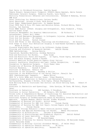 Fast Facts in Childhood Poisoning. Sumitha Nayak
Female Breast: Gynaecologist Viewpoint (FOGSI). Neera Agarwal, Amita Suneja
Femtolaser Cataract Surgery. Federica Gualdi, Luca Gualdi
Fertility Preservation: Advances and Controversies. Mohamed A Bedaiwy, Botros
RMB Rizk
Fetal Cardiology for Obstetricians. Jyotsna Gandhi
Fetal Neurology. Ritsuko K Pooh, Asim Kurjak
Final Edge: Image-based Questions. Dr Deepak Marwah
Final FRCR Part B Viva 100 Cases and Revision Notes. Richard White, Robin
Proctor, Ian Zealley
Final MBBS Buster (2VOLS) (Surgery and Orthopedics). Raja Pramanik , Vikas,
Parvind Kumar Singh
Financial Management for Hospital Administration. GR Kulkarni, P
Satyashankar, Libert Anil Gomes
First Aid and Emergency Management in Orthopedic Injuries .Mandeep S Dhillon
First Aid for Nurses. TK Indrani
First Aid for Nurses. Karesh Prasad
First BDS Three in One (Anatomy, Physiology and Biochemistry). SH Soratur
Five Steps to Start Your Refractive Surgery: A Case-Based Systematic Approach.
Mazen M Sinjab
Florence Nightingale She Dared to be Different. Pushpa Biswas
Fluoride and Fluorosis (A Research Review). Ashish Sharma
FMGE Ophthalmology. Anurag Narula
Fogsianism. Narendra Malhotra, Jaideep Malhotra
Food and Nutrition for Nurses. Ruma Singh
Food and Nutrition: Facts and Figures. LC Gupta, Kusum Gupta, Abhishek Gupta
Foot and Ankle Surgery. Selene G Parekh
Forensic Medicine Solved Question Papers. Singi Yatiraj
Forensic Psychiatry (Psychiatry and Law): Indian Perspective. S Nambi
Foundation in Operative Surgery. Sisir Kumar Saha
Foundations of Nursing. SN Nanjunde Gowda
Fracture Mandible. Rajesh R Yadav
Fractures of Mandible. Ranajit Sen
Fractures of the Calcaneus. Mandeep S Dhillon
Fractures of the Middle-third of the Facial Skelton .Ranajit Sen
FRCS (Ophthalmology) Cakewalk. Mamta Mittal
FRCS Tr & Orth: MCQs and Clinical Cases. Vikas Khanduja
Frequently Asked Questions in Pediatric and Adolescent Practice. A
Parthasarathy, Anupama S Borker, Alok Gupta, Dhanya Dharmapalan
From Waiting Room to Courtroom: How Doctors can Avoid Getting Sued. Robert M
Fleisher
Frontiers in Obstetrics and Gynecology. Usha Saraiya, DK Tank, MK Patel, Shyam
Desai
Frontiers in Pediatrics. HPS Sachdev, P Choudhury
Frontiers in Social Pediatrics. AK Patwari, HPS Sachdev
Frozen Life: A Comprehensive Manual of Cryobiology for Assisted Reproduction and
Stem Cells (with Interactive DVD-ROM). Pankaj Talwar
Functional Surgery of Cerebellopontine Angle by Minimally Invasive Retrosigmoid
Approach. Jacques Magnan, Bhavin Parikh, Hidemi Miyazaki
Fundamental of Nursing (In Hindi). Arjita Sengar
Fundamental of Nursing for GNM (1st Year). Poonam Sharda
Fundamental of Nursing for GNM (1st Year): Solved Papers with Important Theory
(2012–2005). Poonam Sharda
Fundamental Otology Pediatric & Adult Practice. Quinton Gopen
Fundamentals and Applied Pharmacology for Nurses. Meena Shrivastava
Fundamentals of Biostatistics. Sanjeev B Sarmukaddam
Fundamentals of Electrotherapy and Biomedical Physics. Ashish Kakkad
Fundamentals of Laser Dentistry. Kirpa Johar
Fundamentals of Nursing. BT Basavanthappa
Fundamentals of Nursing for General Nursing and Midwifery. SN Nanjunde Gowda,
Jyothi Nanjunde Gowda
Fundamentals of Nursing: Clinical Procedure Manual. JC Helen Shaji
Fundamentals of Operation Theatre Service. TK Dutta
Fundamentals of operative dentistry. Balwant Rai
 