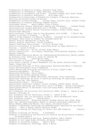 Fundamentals of Operative Surgery. Rajendra Singh Sewta
Fundamentals of Orthopedics. Mukul Mohindra, Jitesh Kumar
Fundamentals of Orthopedics and Trauma. Sureshwar Pandey, Anil Kumar Pandey
Fundamentals of Pediatric Anesthesia. Arun Kumar Paul
Fundamentals of Physiology: A Textbook for Students of Nursing, Medicine,
Dentistry and Allied Courses. RL Bijlani
Fundamentals of Physiotherapy. Praveen Kumar, Parvathi Raju, Venkata Prasad
Fundamentals of Surgical Pathology. Shameem Shariff
Gallbladder Cancer. Manoj Pandey, Vijay K Shukla
Gastrointestinal Cancers (Endoscopic Imaging and Treatment). Prateek Sharma
Gastrointestinal Surgery Made Easy with 2 CD-ROMs. S Devaji Rao
Gastrointestinal Surgery Series: Colorectal Surgery. Prabin Bikram Thapa,
Dhiresh Kumar Maharjan
Gastrointestinal Surgery Step by Step Management with CD-ROM. S Devoji Rao
Gateway to Success in Surgery. MD Ray
GEMS: A Golden Endeavor for Medical Students. Liyakkath Ali M, Muhammed Noufal
Poongadan, Jafar Niyas P, Shameej KV, Muhammed Navas NK
General Surgical Emergencies. S Devaji Rao
General Surgical Operations. Dhiraj Choudhury
General Veterinary Parasitology. PC Jain, Archana Jain
Genetics and Genomics in Nursing (Previously known as Human Genetics in
Nursing). Suresh K Sharma
Genetics in Dentistry. GP Pal, Niladri Kumar Mahato
Genital Tuberculosis. Gita Ganguli Mukherjee, Satchidananda Tripathy, Sindhu
Nandini Tripathy
GENOSYS–Exam Preparatory Manual for Undergraduates–Biochemistry. Neethu Lakshmi
N, Aiswarya S Lal, Nikhila K, Divya JS, Nimisha PM
Geriatric Nursing. Leena Myrtle Gomez
Goat Diseases of Tropics. SK Chattopadhyay
Going Green: A Manual of Waste Management for the Dental Practitioners. Uma
Raman, Vidyaa Hari Iyer
Gold Standard Technique of Total Laparoscopic Hysterectomy.Mehul V Sukhadiya
Growth and Development. Dilip K Mukherjee
Guha's Neonatology Principles and Practice (2 Vols). Dipak K Guha
Gynae-Urology-Update. DK Dutta
Gynaecology Endoscopy. Sheila Mehra
Gynaecology for Nurses. Banasree Bhadra
Gynaecology Theory for MRCOG. Abhinibesh Chatterjee, Polly Chatterjee
Gynecologic Pathology: An Atlas of Essential Pathology for Gynecology. Ossamma
Tawfik, Fang Fan, Ivan Damjanov
Gynecological Cancer. CN Purandare
Gynecological Endoscopic Surgery: Current Concepts (FOGSI).Desai, Kurien
Gynecological Endoscopy and Infertility (with 2 CD-ROMs). Gautam N Allahbadia
Gynecological Manual on Adolescent Girls and Young Women. Bhalerao-Gandhi,
Parag Biniwale
Hair Transplant 360 Follicular Unit Extraction (FUE), Volume 4. Samuel M Lam,
Kenneth L Williams JR
Hair Transplant 360 for Physicians, Volume 1. Samuel M Lam
Hair Transplant 360: for Assistants, Volume 2. Emina Karamanovski Vance
Hair Transplant Surgery. Sharad Mishra
Hair Transplantation. Venkataram Mysore, Sandeep Sattur, Anil Kumar Garg,
Kapil Dua, Narendra Patwardhan, Madura C, Aniketh Venkataram, Kumaresan M,
Manjot Marwah, Madhulika Mhatre, Vani Yepuri, Vaishalee Kirane
Handbook of Adolescent Gynecology and ARSH(Adolescent Reproductive and Sexual
Health). Swati Y Bhave, Ashwini Bhalerao Gandhi
Handbook of Anatomy and Physiology for Nurses (For GNM Students). Inderbir
Singh
Handbook of Anatomy for Nurses. P Saraswathi
Handbook of Biochemistry and Nutrition for Nursing and Allied Health Students.
Shivananda Nayak B
Handbook of Biochemistry Spotting. Namrata Chhabra, Sahil Chhabra
Handbook of Calf Lymph Nodes. KM Gadre, MR Malik, V Ramakrishna
Handbook of Colorectal Surgery. David E Beck
Handbook of Endometrial Pathology. Debra S Heller
 