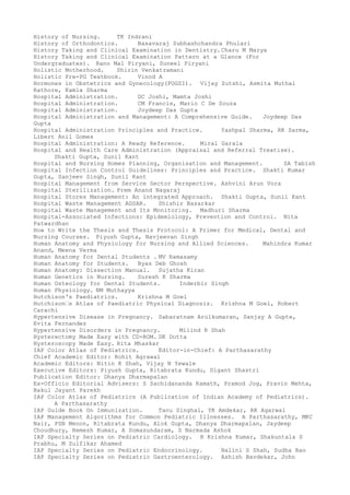History of Nursing. TK Indrani
History of Orthodontics. Basavaraj Subhashchandra Phulari
History Taking and Clinical Examination in Dentistry.Charu M Marya
History Taking and Clinical Examination Pattern at a Glance (For
Undergraduates). Rano Mal Piryani, Suneel Piryani
Holistic Motherhood. Shirin Venkatramani
Holistic Pre-PG Textbook. Vinod A
Hormones in Obstetrics and Gynecology(FOGSI). Vijay Zutshi, Asmita Muthal
Rathore, Kamla Sharma
Hospital Administration. DC Joshi, Mamta Joshi
Hospital Administration. CM Francis, Mario C De Souza
Hospital Administration. Joydeep Das Gupta
Hospital Administration and Management: A Comprehensive Guide. Joydeep Das
Gupta
Hospital Administration Principles and Practice. Yashpal Sharma, RK Sarma,
Libert Anil Gomes
Hospital Administration: A Ready Reference. Miral Garala
Hospital and Health Care Administration (Appraisal and Referral Treatise).
Shakti Gupta, Sunil Kant
Hospital and Nursing Homes Planning, Organisation and Management. SA Tabish
Hospital Infection Control Guidelines: Principles and Practice. Shakti Kumar
Gupta, Sanjeev Singh, Sunil Kant
Hospital Management from Service Sector Perspective. Ashvini Arun Vora
Hospital Sterilization. Prem Anand Nagaraj
Hospital Stores Management: An integrated Approach. Shakti Gupta, Sunil Kant
Hospital Waste Management AGSAR. Shishir Basarkar
Hospital Waste Management and Its Monitoring. Madhuri Sharma
Hospital-Associated Infections: Epidemiology, Prevention and Control. Nita
Patwardhan
How to Write the Thesis and Thesis Protocol: A Primer for Medical, Dental and
Nursing Courses. Piyush Gupta, Navjeevan Singh
Human Anatomy and Physiology for Nursing and Allied Sciences. Mahindra Kumar
Anand, Meena Verma
Human Anatomy for Dental Students . MV Ramasamy
Human Anatomy for Students. Byas Deb Ghosh
Human Anatomy: Dissection Manual. Sujatha Kiran
Human Genetics in Nursing. Suresh K Sharma
Human Osteology for Dental Students. Inderbir Singh
Human Physiology. NM Muthayya
Hutchison's Paediatrics. Krishna M Goel
Hutchison–s Atlas of Paediatric Physical Diagnosis. Krishna M Goel, Robert
Carachi
Hypertensive Disease in Pregnancy. Sabaratnam Arulkumaran, Sanjay A Gupte,
Evita Fernandez
Hypertensive Disorders in Pregnancy. Milind R Shah
Hysterectomy Made Easy with CD-ROM. DK Dutta
Hysteroscopy Made Easy. Rita Mhaskar
IAP Color Atlas of Pediatrics. Editor-in-Chief: A Parthasarathy
Chief Academic Editor: Rohit Agrawal
Academic Editors: Nitin K Shah, Vijay N Yewale
Executive Editors: Piyush Gupta, Ritabrata Kundu, Digant Shastri
Publication Editor: Dhanya Dharmapalan
Ex-Officio Editorial Advisers: S Sachidananda Kamath, Pramod Jog, Pravin Mehta,
Bakul Jayant Parekh
IAP Color Atlas of Pediatrics (A Publication of Indian Academy of Pediatrics).
A Parthasarathy
IAP Guide Book On Immunization. Tanu Singhal, YK Amdekar, RK Agarwal
IAP Management Algorithms for Common Pediatric Illnesses. A Parthasarathy, MKC
Nair, PSN Menon, Ritabrata Kundu, Alok Gupta, Dhanya Dharmapalan, Jaydeep
Choudhury, Remesh Kumar, A Somasundaram, S Narmada Ashok
IAP Specialty Series on Pediatric Cardiology. R Krishna Kumar, Shakuntala S
Prabhu, M Zulfikar Ahamed
IAP Specialty Series on Pediatric Endocrinology. Nalini S Shah, Sudha Rao
IAP Specialty Series on Pediatric Gastroenterology. Ashish Bavdekar, John
 