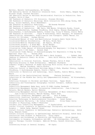 Matthai, Malathi Sathiyasekaran, SK Yachha
IAP Specialty Series on Pediatric Intensive Care. Soonu Udani, Deepak Ugra,
Krishan Chugh, Praveen Khilnani
IAP Specialty Series on Rational Antimicrobial Practice in Pediatrics. Tanu
Singhal, Nitin K Shah
IAP Textbook of Pediatric ICU Protocols. Praveen Khilnani
IAP Textbook of Pediatric Neurology (With Interactive DVD).Anoop Verma, PAM
Kunju, Sujata Kanhere, Nitin Maheshwari
IAP Textbook of Pediatric Radiology. TM Ananda Kesavan
IAP Textbook of Pediatrics. A Parthasarathy
IAP Textbook of Pediatrics. MKC Nair, PSN Menon, Ritabrata Kundu, Piyush
Gupta, K Nedunchelian, Jaydeep Choudhury, Alok Gupta, Dhanya Dharmapalan, NC
Gowrishankar, S Sachidananda Kamath, Pramod Jog, Vijay N Yewale, Pravin Mehta
IAP Textbook of Vaccines. Vipin M Vashishtha, Rohit Agrawal, TU Sukumaran
Identification, Assessment, Stabilization and Transport (IAST) Manual for
Acutely Ill Children. Kundan Mittal
Illustrated Manual of Oral and Maxillofacial Surgery.Geeti Vajdi Mitra
Illustrated Medical Biochemistry. SM Raju, Bindu Raju
Illustrated Medical Pharmacology. AK Kapoor, SM Raju
Illustrated Surgery – A Road Map. Nilay Mandal
Illustrated Textbook of Pediatrics. Md Salim Shakur
Illustrative Video Manual of Echocardiography for Beginners – A Step by Step
Approach (with 4 DVD Roms). Rajesh Shah
Illustrative Video Manual of Echocardiography for Beginners: A Step by Step
Approach (Part II). Rajesh Shah
Image-Based Case Studies in ENT and Head & Neck Surgery . Rahmat Omar
Imaging of Pediatric Chest: An Atlas. Ashu Seith Bhalla, Arun Kumar Gupta,
Manisha Jana
Immunization in Clinical Practice. Naveen Thacker, Nitin K Shah
Improving Accuracy in Knee Arthoplasty. Emmanuel Thienpont
Inderbir Singh–s Textbook of Human Histology With Colour Atlas and Practical
Guide. Neelam Vasudeva, Sabita Mishra
Infection Control in Healthcare Settings. Abhay K Shah, Bhaskar Shenoy, Jaydeep
Choudhury, S Sachidananda Kamath, Pravin J Mehta
Infections in Obstetrics and Gynecology. Gauri Gandhi, Sumita Mehta, Swaraj
Batra
Infections of the Gastrointestinal System. Chetana Vaishnavi
Infections of the Middle Ear Cavity and Tympanomastoid Surgery. NJ Hiranandani,
DS Grewak
Infectious Diseases in Children and Newer Vaccines. Tapan Ghosh
Infertility and Transvaginal Sonography: Current Concepts. Sadhana Desai, Gautam
Allahbadia
Infertility Management Made Easy (with CD ROM). Sushma Deshmukh
Infertility Management Series: Intrauterine Insemination. Juan A Garcia-
Velasco, Manish Banker, Nalini Mahajan
Infertility Management Series: Practical Management of Male Infertility.
Juan A Garcia-Velasco, Manish Banker, Rupin Shah
Infertility: Diagnosis, Management and IVF. Anil K Dubey
Infertility: Practical Insights in Management. K Jayakrishnan
Injection Techniques In Musculoskeletal Disorders. Janak Parmar
Insight Maternal Mortality – An Indian Facebook. Dilip Kumar Dutta
Insights in Physiology. Sudha V Khanorkar
Insights into Infertility Management. K Jayakrishnan
Instant Clinical Diagnosis in Ophthalmology: Oculoplasty and Reconstructive
Surgery . Ashok Garg, Emanuel Rosen
Instant Clinical Diagnosis in Ophthalmology: Pediatric Ophthalmology. Ashok
Garg, Emanuel Rosen
Instant Clinical Diagnosis in Ophthalmology: Refractive Surgery. Ashok Garg
Instructive Case Studies in Pediatrics. Suraj Gupte
Instruments and Procedures in Obstetrics and Gynecology. Kiran Agarwal
Instruments in Surgery, Orthopedics and ENT. SR Joharapurkar, SV Golhar
Insulin Therapy: Current Concepts. Ambrish Mithal, Ganesh Jevalikar, Pankaj
Shah
Interesting X-rays in General Surgery. RP Gupta
 