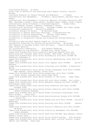 Interlocking Nailing. DD Tanna
Intern Tips in Obstetrics and Gynecology. Sanja Kupesic Plavsic, Jennifer
Molokwu
Internship Textbook for General Nursing and Midwifery. I Clement
Interventional Pain Management. DK Baheti, Sanjay Bakshi, Sanjeeva Gupta, RP
Gehdoo
Interventional Pain Management: A Practical Approach (Includes Interactive DVD-
ROM). Dwarkadas K Baheti, Sanjay Bakshi, Sanjeeva Gupta, Raghbir Singh P Gehdoo
Interventional Spine Procedures: A Case-based Approach. Jeremy Simon,
Mitchell Freedman, Michael J Mehnert, Alexander R Vaccaro
Intra-Articular and Allied Injections. Sureshwar Pandey, Anil Kumar Pandey
Intrauterine Insemination. Gautam N Allahbadia
Intravenous Therapy for Nurses. SN Nanjunde Gowda
Introduction to General Veterinary Pathology. D Gopalakrishna Rao
Introduction to Nursing Pharmacology. SM Raju, Bindu Madala
Introduction to Nursing Research. Seenidurai Paulraj
Introduction to Occupational Therapy and Occupational Therapy Marketing. M
Karthik
Introductory Head and Neck Imaging. Eugene Yu, Lalitha Shankar
Introductory Psychology for Nursing and Allied Sciences. AB Salgado
ISGS Textbook of Glaucoma Surgery (with DVD Roms). Tarek M Shaarawy, Tanuj
Dada, Shibal Bhartiya
IUI Intrauterine Insemination. Gita Ganguli Mukherjee
IVF Techniques for the Beginners. Kuldeep Jain, Pankaj Talwar
Jaypee Gold Standard Mini Atlas Diagnostic Radiology Hepatobiliary and
Gastrointestinal Diseases (With Photo CD-Rom). Sheo Kumar, Archna Gupta
Jaypee Gold Standard Mini Atlas Series Biochemistry with Photo CD-ROM. DM
Vasudevan, Sreekumari S
Jaypee Gold Standard Mini Atlas Series Clinical Ophthalmology (with Photo CD-
ROM). Samar K Basak
Jaypee Gold Standard Mini Atlas Series Color Doppler (with CD-ROM). Satish K
Bhargava
Jaypee Gold Standard Mini Atlas Series Colposcopy with DVD-ROM. B Shakuntala
Baliga
Jaypee Gold Standard Mini Atlas Series Corneal Topography (with Photo CD-ROM).
Amar Agarwal, Athiya Agarwal, Soosan Jacob
Jaypee Gold Standard Mini Atlas Series Dermatology (with Photo CD-ROM).
Rajeev Sharma, Sandipan Dhar, Ashok Kumar Bajaj
Jaypee Gold Standard Mini Atlas Series Diseases of the Cornea. Samar Kumar
Basak
Jaypee Gold Standard Mini Atlas Series ECG (with Photo CD-ROM). Atul Luthra
Jaypee Gold Standard Mini Atlas Series Emergency Imaging with Photo CD-ROM. D
Karthikeyan, Deepa Chegu
Jaypee Gold Standard Mini Atlas Series Fetal Anomalies with Photo CD-ROM.
Kuldeep Singh
Jaypee Gold Standard Mini Atlas Series Forensic Medicine (with Photo CD-ROM).
Ashesh Gunwantrao Wankhede
Jaypee Gold Standard Mini Atlas Series Fundus Flourescein Angiography (with
Photo CD-Rom). Ashok Garg
Jaypee Gold Standard Mini Atlas Series Gastrointestinal Surgery with DVD-ROM.
S Devaji Rao
Jaypee Gold Standard Mini Atlas Series Haematology with Photo CD-ROM. Shirish M
Kawthalkar
Jaypee Gold Standard Mini Atlas Series Histology with Photo CD-ROM. Inderbir
Singh
Jaypee Gold Standard Mini Atlas Series History of Medicine with Photo CD-ROM .
RK Marya
Jaypee Gold Standard Mini Atlas Series Infertility Management with DVD-ROM.
Sushma Deshmukh
Jaypee Gold Standard Mini Atlas Series LASIK with DVD-ROM. Amar Agarwal, Athiya
Agarwal, Soosan Jacob
Jaypee Gold Standard Mini Atlas Series Living Surface Anatomy. Alka Patankar
Jaypee Gold Standard Mini Atlas Series Manual Small incision Cataract Surgery
(MSICS) with DVD-ROM. Ashok Garg
 