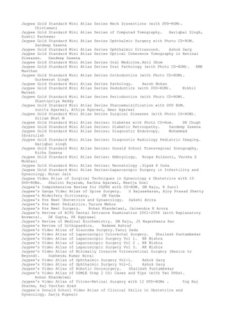 Jaypee Gold Standard Mini Atlas Series Neck Dissections (with DVD-ROM).
Chintamani
Jaypee Gold Standard Mini Atlas Series of Computed Tomography. Hariqbal Singh,
Sushil Kachewar
Jaypee Gold Standard Mini Atlas Series Ophthalmic Surgery with Photo CD-ROM.
Sandeep Saxena
Jaypee Gold Standard Mini Atlas Series Ophthalmic Ultrasound. Ashok Garg
Jaypee Gold Standard Mini Atlas Series Optical Coherence Tomography in Retinal
Diseases. Sandeep Saxena
Jaypee Gold Standard Mini Atlas Series Oral Medicine.Anil Ghom
Jaypee Gold Standard Mini Atlas Series Oral Pathology (with Photo CD-ROM). KMK
Masthan
Jaypee Gold Standard Mini Atlas Series Orthodontics (with Photo CD-ROM).
Gurkeerat Singh
Jaypee Gold Standard Mini Atlas Series Pathology. Harsh Mohan
Jaypee Gold Standard Mini Atlas Series Pedodontics (with DVD-ROM). Nikhil
Marwah
Jaypee Gold Standard Mini Atlas Series Periodontics (with Photo CD-ROM).
Shantipriya Reddy
Jaypee Gold Standard Mini Atlas Series Phacoemulsification with DVD ROM.
sunita Agarwal, Athiya Agarwal, Amar Agarwal
Jaypee Gold Standard Mini Atlas Series Surgical Diseases (with Photo CD-ROM).
Sriram Bhat M
Jaypee Gold Standard Mini Atlas Series: Diabetes with Photo CD-Rom. SN Chugh
Jaypee Gold Standard Mini Atlas Series: Diabetic Retinopathy. Sandeep Saxena
Jaypee Gold Standard Mini Atlas Series: Diagnostic Endoscopy. Mohammad
Ibrarullah
Jaypee Gold Standard Mini Atlas Series: Diagnostic Radiology Pediatric Imaging.
Hariqbal singh
Jaypee Gold Standard Mini Atlas Series: Donald School Transvaginal Sonography.
Richa Saxena
Jaypee Gold Standard Mini Atlas Series: Embryology. Roopa Kulkarni, Varsha S
Mokhasi
Jaypee Gold Standard Mini Atlas Series: Neonatology .Dipak K Guha
Jaypee Gold Standard Mini Atlas Series:Laparoscopic Surgery in Infertility and
Gynecology. Nutan Jain
Jaypee Video Atlas of Surgical Techniques in Gynecology & Obstetrics with 10
DVD-ROMs. Shalini Rajaram, Rachna Agarwal, Neerja Goel
Jaypee's Comprehensive Review for CGFNS with CD-ROM. SM Raju, R Sunil
Jaypee's Ganga Video Atlas of Spine Surgery. S Rajasekaran, Ajoy Prasad Shetty
Jaypee's Midwifery Dictionary. UN Panda
Jaypee's Pre Neet Obstetrics and Gynaecology. Sakshi Arora
Jaypee's Pre Neet Pediatrics. Taruna Mehra
Jaypee's Pre Neet Surgery. Rohan Khandelwal, Jainendra K Arora
Jaypee's Review of AIPG Dental Entrance Examination 2001-2006 (with Explanatory
Answers). DK Gupta, PK Aggrawal
Jaypee's Review of Medical Biochemistry. SM Raju, JS Nageshwara Rao
Jaypee's Review of Orthopaedics. Nadeem Ashraf
Jaypee's Video Atlas of Glaucoma Surgery. Tanuj Dada
Jaypee's Video Atlas of Laparoscopic Colorectal Surgery. Shailesh Puntambekar
Jaypee's Video Atlas of Laparoscopic Surgery Vol 1. RK Mishra
Jaypee's Video Atlas of Laparoscopic Surgery Vol 2 . RK Mishra
Jaypee's Video Atlas of Laparoscopic Surgery Vol 3. RK Mishra
Jaypee's Video Atlas of Minimally Invasive Vitreoretinal Surgery (Basics to
Beyond). Subhendu Kumar Boral
Jaypee's Video Atlas of Ophthalmic Surgery Vol-1. Ashok Garg
Jaypee's Video Atlas of Ophthalmic Surgery Vol-2. Ashok Garg
Jaypee's Video Atlas of Robotic Oncosurgery. Shailesh Puntambekar
Jaypee's Video Atlas of USMLE Step 2 CS: Cases and Tips (with Two DVDs).
Rohan Khandelwal
Jaypee's Video Atlas of Vitreo-Retinal Surgery with 12 DVD-ROMs . Yog Raj
Sharma, Raj Vanthan Azad
Jaypee–s Donald School Video Atlas of Clinical Skills in Obstetrics and
Gynecology. Sanja Kupesic
 