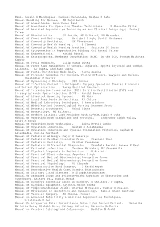 Wani, Gorakh G Mandrupkar, Madhuri Mehendale, Rakhee R Sahu
Manual Handling for Nurses. AM Rajnikanth
Manual of Anaesthesia. Arun Kumar Paul
Manual of Anesthesia for Operation Theater Technicians. S Ahanatha Pillai
Manual of Assisted Reproductive Technologies and Clinical Embryology. Pankaj
Talwar
Manual of Biostatistics. JP Baride, AP Kulkarni, RD Mazumdar
Manual of Chest and Radiology. Hariqbal Singh, Sushil Kachewar
Manual of Community Dentistry. SK Vivekanand
Manual of Community Health Nursing . I Clement
Manual of Community Health Nursing Practice. Jacintha D– Souza
Manual of Cytogenetics in Reproductive Biology. Col Pankaj Talwar
Manual of Endometriosis. Kanthi Bansal
Manual of Extracorporeal Membrane Oxygenation (ECMO) in the ICU. Poonam Malhotra
Kapoor
Manual of Fetal Medicine. Dilip Kumar Dutta
Manual of FIRST AID: Management of General injuries, Sports injuries and Common
Ailments. LC Gupta, Abhitabh Gupta
Manual of Foetal Monitoring Made Easy. Richa Saxena
Manual of Forensic Medicine for Doctors, Police Officers, Lawyers and Nurses.
Shashidhar C Mestri
Manual of Gynaecologic Oncology. SPS Kochar
Manual of Infection Control in Orthopedic Surgery Operation Theater Protocols
and Patient Optimization. Parag Kantilal Sancheti
Manual of Intrauterine Insemination (IUI) In Vitro Fertilization(IVF) and
Intracytoplasmic Sperm Injection (ICSI). Kanthi Bansal
Manual of Livestock Breeding System. FH Khan
Manual of Local Anesthesia in Dentistry. AP Chitre
Manual of Medical Laboratory Techniques. S Ramakrishnan
Manual of Midwifery and Gynaecological Nursing. Annamma Jacob
Manual of Neonatal Procedures. Rahul Sinha
Manual of Neonatology. ML Kulkarni
Manual of Newborn Critical Care Medicine with CD-ROM.Dipak K Guha
Manual of Operating Room Discipline and Protocol. Inderdeep Singh Walia,
Rajiv M Borle
Manual of Operating Room Techniques. Leena Myrtle Gomez
Manual of Ovulation induction. Gautam N Allahbadia
Manual of Ovulation Induction and Ovarian Stimulation Protocols. Gautam N
Allahbadia, Rubina Merchant
Manual of Pediatric Allergy. Major K Nararaju
Manual of Pediatric Cardiac Intensive Care. Prashant Shah
Manual of Pediatric Dentistry. Sridhar Premkumar
Manual of Pediatric Differential Diagnosis. Premlata Parekh, Kanwar K Kaul
Manual of Perinatal infections . Vandana Walvekar, MJ Jassawalla
Manual of Physical Diagnosis in Pediatrics. R Arvind
Manual of Practical Electrotherapy. Jagmohan Singh
Manual of Practical Medical Biochemistry. Evangeline Jones
Manual of Practical Medical Biochemistry. Evangeline Jones
Manual of Practical Physiology. US Zingade
Manual of Reconstructive Hand Surgery. G Karthikeyan
Manual of Reproductive Health Care. Susmita Bhattacharya
Manual of Salivary Gland Diseases. B Sivapathasundharam
Manual of Standard Drugs and Evidence-based Approach to Obstetrics and
Gynecology. Amitava Pal, Rupali Modak
Manual of Surgery: Essential Cases in Surgery. S Chhikara, P Gupta,
Manual of Surgical Equipment. Rajendra Singh Sewta
Manual of Temporomandibular Joint. Shivlal M Rawlani, Sudhir S Rawlani
Manual of Ultrasound in Obstetrics and Gynaecology. Kakoli Ghosh Dastidar
Manual of Vascular Surgery. AK Khanna, Puneet
Manual on Advanced Infertility & Assisted Reproductive Techniques.
Hrishikesh D Pai
Manual On Antepartum Fetal Surveillance Fetus – Our Second Patient. Neharika
Malhotra Bora, Rishabh Bora, Jaideep Malhotra, Narendra Malhotra
Manual on Cervical Cytology and Colposcopy. Radhika N Joshi
 