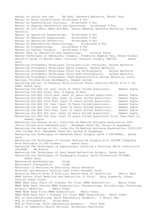 Manual on Doctor and Law. RN Goel, Narendra Malhotra, Shashi Goel
Manual on Fetal Surveillance. Hrishikesh D Pai
Manual on Gynecological Oncology. Hrishikesh D Pai
Manual on Imaging Obestetrics and Gynecology. Hrishikesh D Pai
Manual on IUI: What, When and Why. Nusrat Mahmud, Narendra Malhotra, Jaideep
Malhotra
Manual on Operative Hysteroscopy. Hrishikesh D Pai
Manual on Operative Laparoscopy. Hrishikesh D Pai
Manual on Operative Obstetrics. Hrishikesh D Pai
Manual on Reproductive Endocrinology. Hrishikesh D Pai
Manual on Urogynecology. Hrishikesh D Pai
Manual on Vaginal Surgery. Hrishikesh D Pai
Master Pass in Obstetrics and Gynaecology. Hiralal Konar
Master Techniques in Ophthalmic Surgery. Frederick Hampton Roy, Renee Tindall
Master's Guide to Manual Small Incision Cataract Surgery (MSICS). Ashok
Garg
Mastering Orthopedic Techniques Intra-Articular Fractures. Rajesh Malhotra
Mastering Orthopedic Techniques Spine Surgery. Rajesh Malhotra
Mastering Orthopedic Techniques Total Hip Arthroplasty. Rajesh Malhotra
Mastering Orthopedic Techniques Total knee Arthroplasty. Rajesh Malhotra
Mastering Orthopedic Techniques: Knee Reconstruction.Rajesh Malhotra, Sunil
Apsingi, Krishna Kiran Eachempati, Deepak Gautam
Mastering the Art of Bimanual Microincision Phaco (Phaconit/MICS) with 2 CD-
ROMs. Ashok Garg
Mastering the BDS 1st Year (Last 20 Years Solved Questions). Hemant Gupta
Mastering the BDS Final Year. H Gupta, M Khan
Mastering the BDS IIIrd year (Last 20 years Solved Questions). Hemant Gupta
Mastering the BDS IInd Year (Last 20 Years Solved Questions). Hemant Gupta
Mastering the BDS IInd Year (Last 20 Years Solved Questions). Hemant Gupta
Mastering the BDS Ist Year (Last 20 Years Solved Questions). Hemant Gupta
Mastering the BDS IVth Year (Last 20 Years Solved Questions). Hemant Gupta
Mastering the BDS IVth Year (Last 20 Years Solved Questions). Hemant Gupta
Mastering the BDS Vth Year (Last 20 Years Solved Questions). Hemant Gupta
Mastering the BDS Vth Year (Last 20 years Solved Questions) Final Year Part II.
Hemant Gupta
Mastering the Review of All India Pre PG Medical Entrance Examination 2007
(Fully Solved with Explanations). Muhammed Shafi KS, Sachin B Jayabhaye
Mastering the Review of All India Pre PG Medical Entrance Examination- 2005-2007
(Two Volume Set). Muhammed Shafi KS, Sachin B Jayabhaye
Mastering the Techniques of Advanced Phaco Surgery (with 2 DVD-ROMs). Ashok
Garg
Mastering the Techniques of Corneal Refractive Surgery with CD-ROM (Complete
Book Available in PDF Format). Ashok Garg
Mastering The Techniques of Laparoscopic Suturing & Knotting (With interactive
DVD-ROM). RK Mishra
Mastering the Techniques of Lens Based Refractive Surgery. Ashok Garg
Mastering the Techniques of Presbyopia Surgery (with Interactive CD-ROM).
Ashok Garg
Mastermind Ophthalmology. Singh
Mastermind Orthopaedics. Singh
Materials in Restorative Dentistry. Anand Sherwood
Maternal and Neonatal Nursing Care Plans. Annamma Jacob
Maternity Record Book: A Practical Record Book of Obstetrics. Smriti Mani
MBBS Buster Final Medicine and Pediatrics (2 Vols). Raja Pramanik, Vikas,
Parvind Kumar Singh
MBBS Made Easy (Part II) Plannes for Final MBBS Examination. Manoj Vimal
MBBS Made Easy (Second MBBS Examination): Pharmacology, Microbiology, Pathology,
Forensic Medicine. Manoj Vimal
MBBS Made Easy First MBBS Examination. Manoj Vimal
MBBS Made Easy Part I Planner for Final MBBS Examination. Manoj Vimal
MCQ in Gastroenterology (with Explanatory Answers). S Devaji Rao
MCQ in Orthopaedics. Satya Nand
MCQ in Pathology (with Explanatory Answers). Azra Shah
MCQ–s on Community Health Nursing. Nirmallya Chatterjee
 