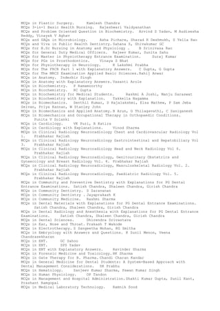 MCQs in Plastic Surgery. Kamlesh Chandra
MCQs 3-in-1 Basic Health Nursing. Rajeshwari Vaidyanathan
MCQs and Problem Oriented Question in Biochemistry. Arvind S Yadav, M Audisesha
Reddy, Vinayak V Aghav
MCQs and SAQs in Microbiology. Asha Pichare, Sharad R Deshmukh, S Yella Rao
MCQs and Viva in Public Health Dentistry. Sahana S, Shivakumar GC
MCQs for B.Sc Nursing in Anatomy and Physiology . B Srinivasa Rao
MCQs for General Duty Medical Officers. Rajeev Kumar, Sunita Sahu
MCQs for Master in Physiotherapy Entrance Examination. Suraj Kumar
MCQs for PGs in Prosthodontics. Vinaya S Bhat
MCQs for Physiotherapy in Neurology. K Lakshmi Prabha
MCQs for The FRCR Part 1 with Explanatory Answers. C Gupta, G Gupta
MCQs for The MRCS Examination Applied Basic Sciences.Rahij Anwar
MCQs in Anatomy. Inderbir Singh
MCQs in Anatomy with Explanatory Answers. Vasanti Arole
MCQs in Biochemistry. P Ramamoorthy
MCQs in Biochemistry. RC Gupta
MCQs in Biochemistry for Medical Students. Rashmi A Joshi, Manju Saraswat
MCQs in Biochemistry with Explanation. Takkella Nagamma
MCQs in Biomechanics. Senthil Kumar, D Rajalakshmi, Elsa Mathew, P Sam Jeba
Selvan, Priya Kannan, W Stanley John
MCQs in Biomechanics and Applied Anatomy. B Arun, G Thilagavathi, C Sasiganesh
MCQs in Biomechanics and Occupational Therapy in Orthopaedic Conditions.
Punita V Solanki
MCQs in Cardiology. VK Puri, R Katira
MCQs in Cardiology with Explanations. Vinod Sharma
MCQs in Clinical Radiology Neuroradiology Chest and Cardiovascular Radiology Vol
1. Prabhakar Rajiah
MCQs in Clinical Radiology Neuroradiology Gastrointestinal and Hepatobiliary Vol
3. Prabhakar Rajiah
MCQs in Clinical Radiology Neuroradiology Head and Neck Radiology Vol 6.
Prabhakar Rajiah
MCQs in Clinical Radiology Neuroradiology, Genitourinary Obstetrics and
Gynaecology and Breast Radiology Vol. 4. Prabhakar Rajiah
MCQs in Clinical Radiology Neuroradiology, Masculoskeletal Radiology Vol. 2.
Prabhakar Rajiah
MCQs in Clinical Radiology Neuroradiology, Paediatric Radiology Vol. 5.
Prabhakar Rajiah
MCQs in Community and Preventive Dentistry with Explanations for PG Dental
Entrance Examinations. Satish Chandra, Shaleen Chandra, Girish Chandra
MCQs in Community Dentistry. S Saravanan
MCQs in Community Dentistry . Jayaprakash K
MCQs in Community Medicine. Rashmi Sharma
MCQs in Dental Materials with Explanations for PG Dental Entrance Examinations.
Satish Chandra, Shaleen Chandra, Girish Chandra
MCQs in Dental Radiology and Anesthesia with Explanations for PG Dental Entrance
Examinations. Satish Chandra, Shaleen Chandra, Girish Chandra
MCQs in Dental Sciences. Dhirendra Srivastava
MCQs in Ear, Nose and Throat. Prakash T Wakode
MCQs in Electrotherapy. S Sangeetha Mohan, KG Smitha
MCQs in Embryology with Answers and Questions. K Sunil Menon, Veena
Chandrasekharan
MCQs in ENT. GC Sahoo
MCQs in ENT. SPS Yadav
MCQs in ENT with Explanatory Answers. Ravinder Sharma
MCQs in Forensic Medicine and Toxicology. RK Sharma
MCQs in Gate Therapy for B. Pharma. Chandi Charan Kandar
MCQs in General Medicine for Dental Students: A System-Based Approach with
Dental Management Considerations. SR Prabhu
MCQs in Hematology. Sanjeev Kumar Sharma, Pawan Kumar Singh
MCQs in Human Physiology. OP Tandon
MCQs in Management and Hospital Administration. Shakti Kumar Gupta, Sunil Kant,
Prashant Ramgopal
MCQs in Medical Laboratory Technology. Ramnik Sood
 