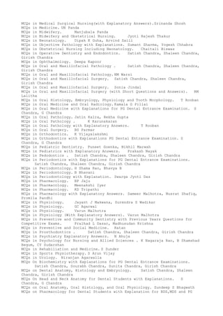MCQs in Medical Surgical Nursing(with Explanatory Answers).Srinanda Ghosh
MCQs in Medicine. UN Panda
MCQs in Midwifery. Manjubala Panda
MCQs in Midwifery and Obstetrical Nursing. Jyoti Rajesh Thakur
MCQs in Neonatology. Dipak K Guha, Arvind Saili
MCQs in Objective Pathology with Explanations. Sumant Sharma, Yogesh Chhabra
MCQs in Obstetrical Nursing Including Neonatology. Chaitali Biswas
MCQs in Operative Dentistry and Endodontics. Satish Chandra, Shaleen Chandra,
Girish Chandra
MCQs in Ophthalmology. Deepa Kapoor
MCQs in Oral and Maxillofacial Pathology . Satish Chandra, Shaleen Chandra,
Girish Chandra
MCQs in Oral and Maxillofacial Pathology. NM Warsi
MCQs in Oral and Maxillofacial Surgery. Satish Chandra, Shaleen Chandra,
Girish Chandra
MCQs in Oral and Maxillofacial Surgery. Sonia Jindal
MCQs in Oral and Maxillofacial Surgery (with Short Questions and Answers). RM
Lalitha
MCQs in Oral Histology, Embryology, Physiology and Tooth Morphology. T Rooban
MCQs in Oral Medicine and Oral Radiology. Kamala G Pillai
MCQs in Oral Medicine with Explanations for PG Dental Entrance Examination. S
Chandra, G Chandra
MCQs in Oral Pathology. Jatin Kalra, Rekha Gupta
MCQs in Oral Pathology . K Karunakaran
MCQs in Oral Pathology with Explanatory Answers. T Rooban
MCQs in Oral Surgery. BS Parmar
MCQs in Orthodontics. K Vijayalakshmi
MCQs in Orthodontics with Explanations PG Dental Entrance Examination. S
Chandra, G Chandra
MCQs in Pediatric Dentistry. Puneet Goenka, Nikhil Marwah
MCQs in Pediatrics with Explanatory Answers. Prakash Nayak
MCQs in Pedodontics . Satish Chandra, Shaleen Chandra, Girish Chandra
MCQs in Periodontics with Explanations for PG Dental Entrance Examinations.
Satish Chandra, Shaleen Chandra, Girish Chandra
MCQs in Periodontology. H Shama Rao, Bhavya B
MCQs in Periodontology. B Bhavani
MCQs in Periodontology with Explanation. Swarga Jyoti Das
MCQs in Pharmacology. BP Jaju
MCQs in Pharmacology. Meenakshi Iyer
MCQs in Pharmacology. KD Tripathi
MCQs in Pharmacology with Explanatory Answers. Sameer Malhotra, Nusrat Shafiq,
Promila Pandhi
MCQs in Physiology. Jayant J Makwana, Surendra S Wadikar
MCQs in Physiology. GC Agarwal
MCQs in Physiology. Varun Malhotra
MCQs in Physiology (With Explanatory Answers). Varun Malhotra
MCQs in Preventive and Community Dentistry with Previous Years Questions for
Competitive Exams. Pralhad L Dasar, Madhusudan Krishna
MCQs in Preventive and Social Medicine. Ratan
MCQs in Prosthodontics . Satish Chandra, Shaleen Chandra, Girish Chandra
MCQs in Psychiatry Explanatory Answers. N Ahuja
MCQs in Psychology for Nursing and Allied Sciences . K Nagaraja Rao, B Shamshad
Begum, CY Sudarshan
MCQs in Rehabiliation and Medicine. S Sunder
MCQs in Sports Physiotherapy. S Arun Vijay
MCQs in Urology. Niranjan Agarwalla
MCQs On Biochemistry with Explanations for PG Dental Entrance Examinations.
Satish Chandra, Sourabh Chandra, Sunita Chandra, Girish Chandra
MCQs on Dental Anatomy, Histology and Embryology. Satish Chandra, Shaleen
Chandra, Girish Chandra
MCQs On Head and Neck Anatomy for Dental Students with Explanations. S
Chandra, G Chandra
MCQs on Oral Anatomy, Oral Histology, and Oral Physiology. Sundeep S Bhagwath
MCQs on Pharmacology for Dental Students with Explanation for BDS,MDS and PG
 