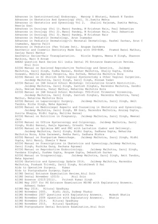 Advances in Gastrointestinal Endoscopy. Manoop S Bhutani, Rakesh K Tandon
Advances in Obstetrics And Gynecology (Vol. 3). Sumita Mehta
Advances in Obstetrics and Gynecology Vol 2. Shalini Rajaram, Sumita Mehta,
Neerja Goel
Advances in Oncology (Vol 1). Manoj Pandey, M Krishnan Nair, Paul Sebastian
Advances in Oncology (Vol 2). Manoj Pandey, M Krishnan Nair, Paul Sebastian
Advances in Oncology (Vol 3). Manoj Pandey, M Krishnan Nair
Advances in Pediatric Dermatology. Arun Inamadar
Advances in Pediatric Dermatology-2: Neonatal Dermatology. Rashmi Sarkar, Arun C
Inamadar, Aparna Palit
Advances in Pediatrics (Two Volume Set). Anupam Sachdeva
Aesthetic and Cosmetic Dentistry Made Easy with DVD-ROM. Pramod Bansi Mathur,
Sanjay Bansi Mathur
Aesthetic Series-Hair Transplantation. Nicole Rogers, Meena K Singh, Shannon
Watkins, Marc R Avram
AHEAD Question Bank Series All india Dental PG Entrance Examination Review.
Atul Soin
AICOG Manual on Assisted Reproductive Technology and Genetics. Jaideep
Malhotra, Saroj Singh, Sudha Bansal, Keshav Malhotra, Shally Gupta, Diksha
Goswami, Mohita Agarwal Pengoria, Anu Pathak, Neharika Malhotra Bora
AICOG Manual on Dr Shirish Seth Vaginal Hysterectomy & Other Vaginal Surgeries.
Jaideep Malhotra, Saroj Singh, Saroj Singh, Poonam Yadav
AICOG Manual on IAN Donald School Workshop: Intrauterine Growth Restriction.
Jaideep Malhotra, Saroj Singh, Santosh Singhal, Narendra Malhotra, Sandhi
Jain, Neelam Benara, Vanaj Mathur, Neharika Malhotra Bora
AICOG Manual on IAN Donald School Workshop: TVS-First Trimester Screening.
Jaideep Malhotra, Saroj Singh, Santosh Singhal, Narendra Malhotra, Vanaj
Mathur, Neharika Malhotra Bora
AICOG Manual on Laparoscopic Surgery. Jaideep Malhotra, Saroj Singh, Amit
Tandon, Richa Singh, Neha Agarwal
AICOG Manual on Medicolegal Aspects and Counseling in Obstetrics and Gynecology.
Jaideep Malhotra, Saroj Singh, RN Goel, Narendra Malhotra, Anurag Gupta,
Sunita Bhagia, Nidhi Gupta, Mallika Bansal
AICOG Manual on Nutrition in Pregnancy. Jaideep Malhotra, Saroj Singh, Meenal
Jain
AICOG Manual on Office Hysteroscopy and Colposcopy. Jaideep Malhotra, Saroj
Singh, Nidhi Bansal, Ranju Agarwal, Urvashi Verma
AICOG Manual on Optimize ANC and PNC with Lactation (Labor and Delivery).
Jaideep Malhotra, Saroj Singh, Nidhi Gupta, Sadhana Gupta, Neharika
Malhotra Bora, Alka Saraswat, Rekha Rani, Sadhana Mishra
AICOG Manual on Postpartum Hemorrhage. Jaideep Malhotra, Saroj Singh, Nidhi
Gupta, Arti Manoj, Sheela V Mane
AICOG Manual on Prescriptions in Obstetrics and Gynecology.Jaideep Malhotra,
Saroj Singh, Ruchika Garg, Rachana Agrawal
AICOG Manual on Reproductive Endocrinology. Jaideep Malhotra, Saroj Singh,
Vandana Singhal, Sushma Gupta, Anupam Gupta, Debashish Sarkar
AICOG Manual on Urogynecology. Jaideep Malhotra, Saroj Singh, Amit Tandon,
Neha Agarwal
AICOG Obstetrics and Gynecology Update 2016. Jaideep Malhotra, Narendra
Malhotra, Prakash Trivedi, Saroj Singh, Hrishikesh D Pai
Aids to Operative Surgery. Kumar
Aids to Postgraduate Surgery. Gupta
AIIMS Dental Entrance Examination Review. Atul Soin
AIIMS Dental November (2010) . Atul Soin
AIIMS Essence (2015–2011). Pritesh Kumar Singh
AIIMS May 2007 for PG Entrance Examination MD/MS with Explanatory Answers.
Ashwani Yadav
AIIMS May 2016. Rituraj Upadhyay
AIIMS November 2005. Rishi Jain, Sudeep Thakur
AIIMS November 2007 Questions with Explanatory Answers. Mukesh Bhatia
AIIMS November 2008 (Question with Explanatory Answers). Bhatia
AIIMS November 2014. Rituraj Upadhyay
AIIMS November 2015. Rituraj Upadhyay
AIIMS Postgraduate Dental Entrance Examination. Atul Soin
 