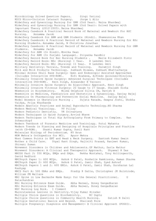 Microbiology Solved Question Papers. Singi Yatiraj
MICS Micro-Incision Cataract Surgery. Jorge L Alio
Midwifery and Gynecology Nursing for GNM (3rd Year). Naina Bhardwaj
Midwifery and Gynecology Nursing for GNM (3rd Year): Solved Papers with
Important Theory (2012–2005). Naina Bhardwaj
Midwifery Casebook A Practical Record Book of Maternal and Newborn For BSC
Nursing. Annamma Jacob
Midwifery Casebook for ANM and GNM Students (Hindi). Shamsunnisa Khan
Midwifery Casebook: A Practical Record of Maternal and Newborn Nursing for BSc
Nursing Students. Annamma Jacob, N Christina Jonathan
Midwifery Casebook: A Practical Record of Maternal and Newborn Nursing for GNM
Students. Annamma Jacob
Midwifery for ANM (In Hindi). Monika Dean
Midwifery for ANM (In Punjabi Language). Priyanka Randhir
Midwifery Record Book for Bsc Nursing Students . Marie Elizabeth Pinto
Midwifery Record Book: MSc (Nursing) I Year. R Lakshmi Devi
Midwifery Record Book: MSc (Nursing) II Year. R Lakshmi Devi
Military Dentistry: Terrain, Trends and Training. Paramjit Singh
Milk and Milk Products Technology. Subhash Biswas, Subhash Bhattacharya
Minimal Access Skull Base Surgery: Open and Endoscopic Assisted Approaches
(Includes Interactive DVD-ROM). Kofi Boahene, Alfredo Quinones-Hinojosa
Minimally Invasive Spine Surgery: Advanced Surgical Techniques (Includes
Interactive DVD-ROM). Kern Singh, Alexander R Vaccaro
Minimally Invasive Spine Surgery: An Algorithmic Approach. Kern Singh
Minimally Invasive Vitreous Surgery: 20 Gauge to 27 Gauge. Shalabh Sinha
Mnemonics in Biochemistry. Wilma Delphine Silvia CR, Ravish H
Mnemonics on Medicine, Paediatrics and Obstetrics & Gynaecology. Sanjay Bajaj
Mnemonics On Pharmacology and Preventive Social Medicine. Sanjay Bajaj
Model Answers in Obstetrics Nursing . Sujata Ranade, Swapna Joshi, Shobha
Vaidya, Priya Kharbanda
Modern Abattoir Practices and Animal Byproducts Technology.BD Sharma
Modern Medical Toxicology. VV Pillay
Modern Pediatric Dentistry. VK Srivastava
Modern Techniques in Spine Surgery. Arvind Bhave
Modern Techniques in Total Hip Arthroplasty From Primary to Complex. Ran
Schwarzkopf
Modern Textbook of Forensic Medicine and Toxicology. Putul Mahanta
Modern Trends in Planning and Designing of Hospitals Principles and Practice
(with CD-ROM). Shakti Kumar Gupta, Sunil Kant
Molecular Biology of Periodontium. KV Arun
MOM Mehra–s Orthopedics for MCI. Apurv Mehra
Most Common Points in ENT and Head & Neck Surgery. Santosh Kumar Swain
Mother & Child Care. Utpal Kant Singh, Rajiniti Prasad, Ranjeet Kumar,
Shivani Suman
Movement Disorders in Children and Adolsecents. GP Mathur, Sarla Mathur
Movement Disorders: A Clinical and Therapeutic Approach. Shyamal K Das
MRCOG Part 2: 550 MCQs, EMQs and SAQs. Rekha Wuntakal, Tony Hollingworth,
David Redford
MRCPsych Paper 1: 600 MCQs. Ashok G Patel, Roshelle Ramkisson, Raman Sharma
MRCPsych Paper 2: 600 MCQs. Ashok G Patel, Samir Shah, Syed Ashraf
MRCPsych Papers 1 and 2: 600 EMIs. Ashok G Patel, Samir Shah, Gursharan Lal
Kashyap
MRCS Part A: 500 SBAs and EMQs. Pradip K Datta, Christopher JK Bulstrode,
William FM Wallace
MRI Spine in Low Backache Made Easy: for the General Practitioner. G
Balachandran
MSc Nursing Entrance Exam Guide. Abha Narwal, Honey Gangadharan
MSc Nursing Entrance Exam Guide. Abha Narwal, Honey Gangadharan
MSC Nursing Log Book. I Clement
Mucocutaneous Lesions in Dentistry. Vijay Kumar Biradar
Multiple Choice Questions in Biochemistry. RC Gupta
Multiple Choice Questions in Community Health Nursing. Satish N Salvi
Multiple Gestations: Basics and Beyond. Shailesh Kore
Multiple Pregnancy: Diagnosis and Management- A Clinical Approach (FOGSI).
 