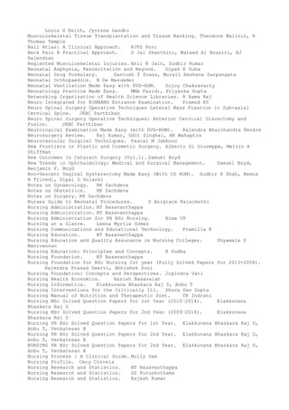 Louis G Keith, Jyotsna Gandhi
Musculoskeletal Tissue Transplantation and Tissue Banking. Theodore Malinin, H
Thomas Temple
Nail Atlas: A Clinical Approach. KJPS Puri
Neck Pain A Practical Approach. S Jai Shanthini, Waleed Al Busairi, AJ
Rajendran
Neglected Musculoskeletal Injuries. Anil K Jain, Sudhir Kumar
Neonatal Asphyxia, Resuscitation and Beyond. Dipak K Guha
Neonatal Drug formulary. Santosh T Soans, Murali Keshava Sarpangata
Neonatal Orthopaedics. N De Mazumder
Neonatal Ventilation Made Easy with DVD-ROM. Sujoy Chakravarty
Neonatology Practice Made Easy. MMA Faridi, Priyanka Gupta
Networking Organization of Health Science Libraries. R Rama Raj
Neuro Integrated for NIMHANS Entrance Examination. Pramod KS
Neuro Spinal Surgery Operative Techniques Lateral Mass Fixation in Sub-axial
Cervical Spine. JKBC Parthiban
Neuro Spinal Surgery Operative Techniques: Anterior Cervical Discectomy and
Fusion. JKBC Parthiban
Neurological Examination Made Easy (with DVD-ROM). Rajendra Bhalchandra Kenkre
Neurosurgery Review. Raj Kumar, Udit Singhal, AK Mahaptra
Neurovascular Surgical Techniques. Pascal M Jabbour
New Frontiers in Plastic and Cosmetic Surgery. Alberto Di Giuseppe, Melvin A
Shiffman
New Outcomes in Cataract Surgery (Vol.1). Samuel Boyd
New Trends in Ophthalmology: Medical and Surgical Management. Samuel Boyd,
Benjamin F. Boyd
Non-Descent Vaginal Hysterectomy Made Easy (With CD ROM). Sudhir R Shah, Beena
N Trivedi, Dipal D Solanki
Notes on Gynaecology. RK Sachdeva
Notes on Obstetrics. RK Sachdeva
Notes on Surgery. RK Sachdeva
Nurses Guide to Neonatal Procedures. S Anigrace Kalaimathi
Nursing Administration. BT Basavanthappa
Nursing Administration. BT Basavanthappa
Nursing Administration for PB BSc Nursing. Nima VP
Nursing at a Glance. Leena Myrtle Gomez
Nursing Communications and Educational Technology. Pramilla R
Nursing Education. BT Basavanthappa
Nursing Education and Quality Assurance in Nursing Colleges. Shyamala D
Manivannan
Nursing Education: Principles and Concepts. R Sudha
Nursing Foundation. BT Basavanthappa
Nursing Foundation for BSc Nursing Ist year (Fully Solved Papers for 2013-2004).
Rajendra Prasad Seervi, Abhishek Soni
Nursing Foundation: Concepts and Perspectives. Jogindra Vati
Nursing Health Economics. Harish Basavaiah
Nursing Informatics. Elakkuvana Bhaskara Raj D, Anbu T
Nursing Interventions for the Critically Ill. Shuva Das Gupta
Nursing Manual of Nutrition and Therapeutic Diet. TK Indrani
Nursing MSc Solved Question Papers for 1st Year (2010–2014). Elakkuvana
Bhaskara Raj D
Nursing MSc Solved Question Papers for 2nd Year (2009–2014). Elakkuvana
Bhaskara Raj D
Nursing PB BSc Solved Question Papers for 1st Year. Elakkuvana Bhaskara Raj D,
Anbu T, Venkatesan B
Nursing PB BSc Solved Question Papers for 2nd Year. Elakkuvana Bhaskara Raj D,
Anbu T, Venkatesan B
NURSING PB BSc Solved Question Papers for 2nd Year. Elakkuvana Bhaskara Raj D,
Anbu T, Venkatesan B
Nursing Process : A Clinical Guide. Molly Sam
Nursing Profile. Cecy Correia
Nursing Research and Statistics. BT Basavanthappa
Nursing Research and Statistics. GS Purushothama
Nursing Research and Statistics. Rajesh Kumar
 
