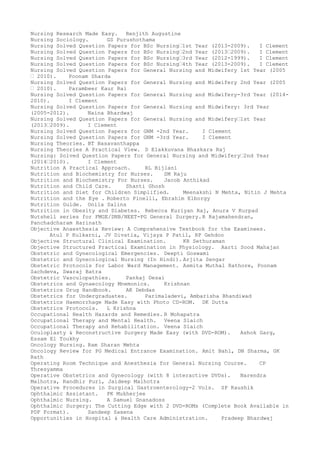 Nursing Research Made Easy. Renjith Augustine
Nursing Sociology. GS Purushothama
Nursing Solved Question Papers for BSc Nursing–1st Year (2013-2009). I Clement
Nursing Solved Question Papers for BSc Nursing–2nd Year (2013–2009). I Clement
Nursing Solved Question Papers for BSc Nursing–3rd Year (2012-1999). I Clement
Nursing Solved Question Papers for BSc Nursing–4th Year (2013-2009). I Clement
Nursing Solved Question Papers for General Nursing and Midwifery 1st Year (2005
– 2010). Poonam Sharda
Nursing Solved Question Papers for General Nursing and Midwifery 2nd Year (2005
– 2010). Parambeer Kaur Rai
Nursing Solved Question Papers for General Nursing and Midwifery-3rd Year (2014-
2010). I Clement
Nursing Solved Question Papers for General Nursing and Midwifery: 3rd Year
(2005-2012). Naina Bhardwaj
Nursing Solved Question Papers for General Nursing and Midwifery–1st Year
(2013–2009). I Clement
Nursing Solved Question Papers for GNM -2nd Year. I Clement
Nursing Solved Question Papers for GNM -3rd Year. I Clement
Nursing Theories. BT Basavanthappa
Nursing Theories A Practical View. D Elakkuvana Bhaskara Raj
Nursing: Solved Question Papers for General Nursing and Midwifery–2nd Year
(2014–2010). I Clement
Nutrition A Practical Approach. RL Bijlani
Nutrition and Biochemistry for Nurses. SM Raju
Nutrition and Biochemistry For Nurses. Jacob Anthikad
Nutrition and Child Care. Shanti Ghosh
Nutrition and Diet for Children Simplified. Meenakshi N Mehta, Nitin J Mehta
Nutrition and the Eye . Roberto Pinelli, Ebrahim Elborgy
Nutrition Guide. Onila Salins
Nutrition in Obesity and Diabetes. Rebecca Kuriyan Raj, Anura V Kurpad
Nutshell series for FMGE/DNB/NEET-PG General Surgery.R Rajamahendran,
Panchadcharam Harinath
Objective Anaesthesia Review: A Comprehensive Textbook for the Examinees.
Atul P Kulkarni, JV Divatia, Vijaya P Patil, RP Gehdoo
Objective Structural Clinical Examination. KR Sethuraman
Objective Structured Practical Examination in Physiology. Aarti Sood Mahajan
Obstetric and Gynecological Emergencies. Deepti Goswami
Obstetric and Gynecological Nursing (In Hindi). Arjita Sengar
Obstetric Protocols for Labor Ward Management. Asmita Muthal Rathore, Poonam
Sachdeva, Swaraj Batra
Obstetric Vasculopathies. Pankaj Desai
Obstetrics and Gynaecology Mnemonics. Krishnan
Obstetrics Drug Handbook. AK Debdas
Obstetrics for Undergraduates. Parimaladevi, Ambarisha Bhandiwad
Obstetrics Haemorrhage Made Easy with Photo CD-ROM. DK Dutta
Obstetrics Protocols. L Krishna
Occupational Health Hazards and Remedies. R Mohapatra
Occupational Therapy and Mental Health. Veena Slaich
Occupational Therapy and Rehabilitation. Veena Slaich
Oculoplasty & Reconstructive Surgery Made Easy (with DVD-ROM). Ashok Garg,
Essam El Toukhy
Oncology Nursing. Ram Sharan Mehta
Oncology Review for PG Medical Entrance Examination. Amit Bahl, DN Sharma, GK
Rath
Operating Room Technique and Anesthesia for General Nursing Course. CP
Thresyamma
Operative Obstetrics and Gynecology (with 8 interactive DVDs). Narendra
Malhotra, Randhir Puri, Jaideep Malhotra
Operative Procedures in Surgical Gastroenterology-2 Vols. SP Kaushik
Ophthalmic Assistant. PK Mukherjee
Ophthalmic Nursing. A Samuel Gnanadoss
Ophthalmic Surgery: The Cutting Edge with 2 DVD-ROMs (Complete Book Available in
PDF Format). Sandeep Saxena
Opportunities in Hospital & Health Care Administration. Pradeep Bhardwaj
 