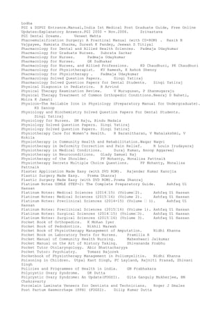 Lodha
PGI & SGPGI Entrance.Manual,India Ist Medical Post Graduate Guide, Free Online
Updates:Explanatory Answers.PGI 2000 - Nov.2006. Srivastava
PGI Dental Dreams. Veneet Mehta
Phacoemulsification Surgery: A Practical Manual (with CD-ROM) . Rasik B
Vajpayee, Namrata Sharma, Suresh K Pandey, Jeewan S Titiyal
Pharmacology for Dental and Allied Health Sciences. Padmaja Udaykumar
Pharmacology for Graduate Nurses. Subrata Sarkar
Pharmacology for Nurses. Padmaja Udaykumar
Pharmacology for Nurses. GK Sudhakar
Pharmacology for Nurses, and Allied Professions. KD Chaudhuri, PK Chaudhuri
Pharmacology for Physiotherapist. KV Ramesh, K Ashok Shenoy
Pharmacology for Physiotherapy . Padmaja Udaykumar
Pharmacology Solved Question Papers. Singi Yatiraj
Pharmacology Solved Question Papers for Dental Students. Singi Yatiraj
Physical Diagnosis in Pediatrics. R Arvind
Physical Therapy Examination Review. V Murugusan, P Shanmugaraju
Physical Therapy Treatment of Common Orthopedic Conditions.Neeraj D Baheti,
Moira K Jamati
Physicon-The Reliable Icon in Physiology (Preparatory Manual for Undergraduate).
KS Sanoop
Physiology and Biochemistry Solved Question Papers For Dental Students.
Singi Yatiraj
Physiology for Nurses. SM Raju, Bindu Madala
Physiology Solved Question Papers. Singi Yatiraj
Physiology Solved Question Papers. Singi Yatiraj
Physiotherapy Care for Women's Health. R Baranitharan, V Mahalakshmi, V
Kokila
Physiotherapy in Community Health and Rehabilitation.Waqar Naqvi
Physiotherapy in Deformity Correction and Pain Relief. R Louis Irudayaraj
Physiotherapy in Medical Conditions. Suraj Kumar, Anoop Aggarwal
Physiotherapy in Neuroconditions. Glady Samuel Raj
Physiotherapy of the Shoulder. PP Mohanty, Monalisa Pattnaik
Physiotherapy Secrets Multiple Choice Questions. PP Mohanty, Monalisa
Pattnaik
Plaster Application Made Easy (with DVD ROM). Rajender Kumar Kanojia
Plastic Surgery Made Easy. Prema Dhanraj
Plastic Surgery Made Easy (with DVD ROM). Prema Dhanraj
Platinum Notes USMLE STEP-2: The Complete Preparatory Guide. Ashfaq Ul
Hassan
Platinum Notes: Medical Sciences (2014–15) (Volume–2). Ashfaq Ul Hassan
Platinum Notes: Medical Sciences (2015–16) (Volume 2). Ashfaq Ul Hassan
Platinum Notes: Preclinical Sciences (2014-15) (Volume – 1). Ashfaq Ul
Hassan
Platinum Notes: Preclinical Sciences (2015–16) (Volume 1). Ashfaq Ul Hassan
Platinum Notes: Surgical Sciences (2014–15) (Volume–3). Ashfaq Ul Hassan
Platinum Notes: Surgical Sciences (2015–16) (Volume 3). Ashfaq Ul Hassan
Pocket Book of Orthopedics. K Mohan Iyer
Pocket Book of Pedodontics. Nikhil Marwah
Pocket Book of Physiotherapy Management of Amputation. Nidhi Khanna
Pocket Book on Laboratory Tests for Nurses. Pramilla R
Pocket Manual of Community Health Nursing. Maheshwari Jaikumar
Pocket Manual on the Art of History Taking. Shivananda Prabhu
Pocket Tutor Otolaryngology. Abir Bhattacharyya
Pocket Tutor: Psychiatry. Tomasz Bajorek
Pocketbook of Physiotherapy Management in Poliomyelitis. Nidhi Khanna
Poisoning in Children. Utpal Kant Singh, FC Layland, Rajniti Prasad, Shivani
Singh
Policies and Programmes of Health in india. GN Prabhakara
Polycystic Ovary Syndrome. DK Dutta
Polycystic Ovary Syndrome: An Update(FOGSI). Gita Ganguly Mukherjee, BN
Chakravarty
Porcelain Laminate Veneers for Dentists and Technicians. Roger J Smales
Post Partum Haemorrhage (PPH) (FOGSI). Dilip Kumar Dutta
 