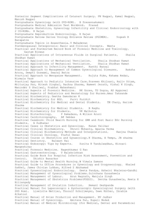 Posterior Segment Complications of Cataract Surgery. PN Nagpal, Kamal Nagpal,
Manish Nagpal
Postgraduate Gynecology (with DVD-ROM). B Presannakumari
Postgraduate Medical Admission Test Workbook. Prasad
Postgraduate Obstetrics, Gynecology Infertility and Clinical Endocrinology with
2 CD-ROMs. R Rajan
Postgraduate Reproductive Endocrinology. R Rajan
Postgraduate Review Series Urology Entrance Review (PGIMER). Yogesh R
Barapatre
Postgraduate Topics in Anaesthesia. V Mahadevan
Postmenopausal Osteoporosis: Basic and Clinical Concepts. Meeta
Practical and Postmortem Record Book of Forensic Medicine and Toxicology.
Gautam Biswas
Practical Applications of Intravenous Fluids in Surgical Patients. Shaila
Shodhan Kamat
Practical Applications of Mechanical Ventilation. Shaila Shodhan Kamat
Practical Applications of Mechanical Ventilation. Shaila Shodhan Kamat
Practical Approach to Infertility Management. Kanthi Bansal
Practical Approach to Management of Common Gynecological Diseases. Raksha
Arora, Deepti Goswami, Swaraj Batra
Practical Approach to Menopause Management. Rujuta Fuke, Kshama Kedar,
Nirmala Vaze
Practical Approach to Pediatric Intensive Care. Praveen Khilnani, Rajiv Uttam,
Mritunjay Pao, Nitesh Singhal, Rachna Sharma, Nameet Jerath, Vishal K Singh,
Maninder S Dhaliwal, Prabhat Maheshwari
Practical Aspects of Forensic Medicine. RK Gorea, TD Dogra, AD Aggarwal
Practical Aspects of Pediatrics and Neonatology for Nurses.Amar Taksande
Practical Biochemistry. Geetha Damodaran K
Practical Biochemistry for BDS. Purvi Purohit
Practical Biochemistry for Medical and Dental Students. TM Chary, Hariom
Sharma
Practical Biochemistry for Medical Students. B Raghu
Practical Biochemistry for Students. VK Malhotra
Practical Biotechnology. P Ramadass, A Wilson Aruni
Practical Cardiotocography. AK Debdas
Practical Casebook: Child Health Nursing for GNM and Post Basic BSc Nursing
Students. A Sudhakar
Practical Cases in Obstetrics and Gynecology. Kanan Yelikar
Practical Clinical Biochemistry. Shruti Mohanty, Aparna Verma
Practical Clinical Biochemistry Methods and Interpretations. Ranjna Chawla
Practical Clinical Oncology. Praful Desai
Practical Course in Obstetrics and Gynaecology. K Sharma, A Tempo, JB sharma
Practical Dentistry. Balwant Rai
Practical Endoscopy: Tips by Experts. Sunita R Tandulwadkar, Nirzari
Mangeshikar
Practical Forensic Medicine. Nageshkumar G Rao
Practical Gastroenterology. V Balakrishnan
Practical Guide Book for Hospital Infection Risk Assessment, Prevention and
Control. Shishir Basarkar
Practical Guide to Mental Health Nursing. W Vimala Samson
Practical Guide to Office Procedures in Gynecology and Urogynecology. Khaled
Sakhel, James Chivian Lukban, Alfred Z Abuhamad
Practical Gynaecological Endocrinology. Geeta Pandya, Ashwini Bhalerao-Gandhi
Practical Management of Gynecological Problems. Sulochana Gunasheela
Practical Management of Labour. Arun Nagrath, Manjula Singh
Practical Management of Obstetrics Problems(FOGSI). Devika Gunasheela, Reeta H
Biliangady
Practical Management of Ovulation Induction. Hemant Deshpande
Practical Manual for Laparoscopic & Hysteroscopic Gynecological Surgery (with
DVD Rom). Liselotte Mettler, Thoralf Schollmeyer, Dawn Rüther, Ibrahim
Alkatout
Practical Manual of Avian Production and Management. NV Jadhav
Practical Manual of Gynecology. Amitava Pal, Rupali Modak
Practical Manual of Medical Microbiology (for Medical, Dental and Paramedical
 