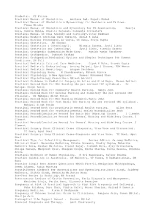 Students). CP Prince
Practical Manual of Obstetrics. Amitava Pal, Rupali Modak
Practical Manual of Obstetrics & Gynaecology for Residents and Fellows.
Vimee Bindra
Practical Manual of Obstetrics and Gynecology for PG Examination. Neerja
Goel, Sumita Mehta, Shalini Rajaram, Himsweta Srivastava
Practical Manual of Oral Anatomy and Histology. Vijay Wadhwan
Practical Newborn Critical Care Nursing. Dipak K Guha
Practical Nursing Procedures. LC Gupta, UC Sahu, Priya Gupta
Practical Obstetrics. AK Debdas
Practical Obstetrics & Gynecology–2. Nirmala Saxena, Jyoti Sinha
Practical Obstetrics and Gynecology. Jyoti Sinha, Nirmala Saxena
Practical Orthopedic Examination Made Easy. Manish Kumar Varshney
Practical Orthopedics. Subhash Kakkad
Practical Orthopedics–Biological Options and Simpler Techniques for Common
Conditions. SM Tuli
Practical Pediatric Critical Care Medicine. Dipak K Guha, Suresh Gupta
Practical Pediatric Endocrinology. Anurag Bajpai, Jyoti Sharma, PSM Menon
Practical Pediatric Hematology. Anupam Sachdeva
Practical Physiology Book. M Chandrasekar, Nitesh Mishra
Practical Physiology: A New Approach. Sameer Mohommed Khan
Practical Physiotherapy Prescriber. Gitesh Amrohit
Practical Problems in Pediatric Surgery An Atlas and Mind Maps. Rasem Keilani
Practical Record Book for BSc Nursing (As per revised INC syllabus). Dr
Mahipal Singh Fenin
Practical Record Book for Community Health Nursing. Manju John
Practical Record Book for General Nursing and Midwifery (As per revised INC
syllabus). Dr Mahipal Singh Fenin
Practical Record Book for MSc Nursing Students. Manju John
Practical Record Book for Post Basic BSc Nursing (As per revised INC syllabus).
Mahipal Singh Fenin
Practical record book for psychiatric mental health nursing. Ellen Beck
Practical Record Book for PsychiatricMental Health Nursing.Ellen Beck
Practical Record/Cumulative Record for Basic BSc (Nursing) Course. I Clement
Practical Record/Cumulative Record for General Nursing and Midwifery Course. I
Clement
Practical Record/Cumulative Record For General Nursing and Midwifery Course. I
Clement
Practical Surgery Short Clinical Cases (Diagnosis, Viva Voce and Discussion).
TC Goel, Apul Goel
Practical Surgery: Long Clinical Cases-Diagnosis and Viva Voce. TC Goel, Apul
Goel
Practical Tips for Infertility Management. Series Editor: Jaideep Malhotra,
Editorial Board: Narendra Malhotra, Diksha Goswami, Shally Gupta, Neharika
Malhotra Bora, Keshav Malhotra, Pramod Bajaj, Rishabh Bora, Ajay Srivastava,
Shilpa Marwah, Manpreet Kaur, Bhagwan Singh, Richa Sharma, Richa Saxena, Shobhna
Arora
Practical Workbook of Human Physiology. K Sri Nageswari, Rajeev Sharma
Practice Guidelines in Anesthesia. SK Malhotra, VP Kumra, B Radhakrishnan, SM
Basu
Practice Single Best Answer Questions: MRCOG Part-II.Neelanjana Mukhopadhaya,
Seema Sharma, Rabia Mushtaq
Practitioners Handbook for Obstetricians and Gynecologists.Saroj Singh, Jaideep
Malhotra, Shikha Singh, Neharika Malhotra Bora
Pre-Test Review in Pathology. RN Prasad
Precancerous Lesions of Cervix Prevention, Early Diagnosis and Management.
Maninder Ahuja, Partha Basu, Dipanwita Banerjee
Pregnancy at Risk (A Practical Approach to High Risk Pregnancy and Delivery).
Usha Krishna, Duru Shah, Vinita Salvi, Nozer Sheriar, Kaizad R Damania
Pregnancy Medicine. Alaka K Deshpande
Pregnancy of Unknown Location: Guide to Clinicians. Ranjana Jain, Suman Mittal,
Shailja Jain
Prehospital Life Support Manual . Kundan Mittal
Prenatal Diagnosis and Therapy. Amit Chakravarty
 