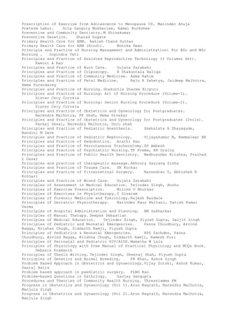 Prescription of Exercise from Adolescence to Menopause CD. Maninder Ahuja
Preterm Labor. Gita Ganguly Mukherjee, Kamal Buckshee
Preventive and Community Dentistry. M Shivakumar
Preventive Genetics. Sharad Gogate
Primary Health Care for ANM. Rahish Chand Suthar
Primary Health Care for ANM (Hindi). Monika Dean
Principle and Practice of Nursing Management and Administration: For BSc and MSc
Nursing . Jogindra Vati
Principles and Practice of Assisted Reproductive Technology (3 Volumes Set).
Kamini A Rao
Principles and Practice of Burn Care. Sujata Sarabahi
Principles and Practice of Colposcopy. B Shakuntala Baliga
Principles and Practice of Community Medicine. Asma Rahim
Principles and Practice of Fetal Medicine. Raju R Sahetya, Jaideep Malhotra,
Hema Purandarey
Principles and Practice of Nursing. Shakuntla Sharma Birpuri
Principles and Practice of Nursing: Art of Nursing Procedure (Volume-1).
Sister Cecy Correia
Principles and Practice of Nursing: Senior Nursing Procedure (Volume-2).
Sister Cecy Correia
Principles and Practice of Obstetrics and Gynecology for Postgraduates.
Narendra Malhotra, PK Shah, Hema Divakar
Principles and Practice of Obstetrics and Gynecology for Postgraduates (2vols).
Pankaj Desai, Narendra Malhotra, Duru shah
Principles and Practice of Pediatric Anesthesia. Snehalata H Dhayagude,
Nandini M Dave
Principles and Practice of Pediatric Nephrology. Vijayakumar M, Nammalwar BR
Principles and Practice of Pedodontics. Arathi Rao
Principles and Practice of Percutaneous Tracheostomy.SP Ambesh
Principles and Practice of Psychiatric Nursing. TP Prema, KR Graicy
Principles and Practice of Public Health Dentistry. Madhusudan Krishna, Pralhad
L Dasar
Principles and practice of therapeutic massage. Akhoury Gaurang Sinha
Principles and Practice of Trauma Care. SK Kochar
Principles and Practice of Vitreoretinal Surgery. Narendran V, Abhishek R
Kothari
Principles and Practice of Wound Care. Sujata Sarabahi
Principles of Assessment in Medical Education. Tejinder Singh, Anshu
Principles of Exercise Prescription. Milind V Bhutkar
Principles of Exercises in Physiotherapy. C Sivaram
Principles of Forensic Medicine and Toxicology. Rajesh Bardale
Principles of Geriatric Physiotherapy. Narinder Kaur Multani, Satish Kumar
Verma
Principles of Hospital Administration and Planning. BM Sakharkar
Principles of Manual Therapy. Deepak Sebastian
Principles of Medical Education. Tejinder Singh, Piyush Gupta, Daljit Singh
Principles of Pediatric and Neonatal Emergencies. Panna Choudhury, Arvind
Bagga, Krishan Chugh, Siddarth Ramji, Piyush Gupta
Principles of Pediatrics & Neonatal Emergencies. HPS Sachdev, Panna
Choudhury, Arvind Bagga, Krishna Chugh, Siddarth Ramji, Ramesh Puri
Principles of Perinatal and Pediatric HIV/AIDS. Mamatha M Lala
Principles of Physiology with Free Manual of Practical Physiology and MCQs Book.
Debasis Pramanik
Principles of Thesis Writing. Tejinder Singh, Dheeraj Shah, Piyush Gupta
Prinicples of Genetics and Animal Breeding. FH Khan, Ashok Singh
Problem Based Approach in Obstetrics and Gynaecology.Vijay Zutshi, Ashok Kumar,
Swaraj Batra
Problem based approach in paediatric surgery. PLNG Rao
Problem-based Questions in Pathology. Sanjay Sengupta
Procedures and Theories of Community Health Nursing. Thressiamma PM
Progress in Obstetrics and Gynaecology (Vol 1). Arun Nagrath, Narendra Malhotra,
Manjula Singh
Progress in Obstetrics and Gynaecology (Vol 2). Arun Nagrath, Narendra Malhotra,
Manjula Singh
 
