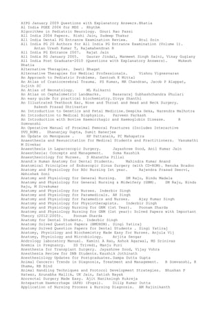 AIPG January 2009 Questions with Explanatory Answers.Bhatia
Al India PGEE 2004 for MDS . Rhythm
Algorithms in Pediatric Neurology. Gouri Rao Passi
All India 2004 Papers. Rishi Jain, Sudeep Thakur
All India Dental PG Entrance Examination Review. Atul Soin
All India PG 20 Authors for All India PG Entrance Examination (Volume 1).
Antan Uresh Kumar T, Rajamahendran R
All India PG Entrance 2007. Rajat Jain
All India PG January 2005. Gaurav Jindal, Manmeet Singh Saini, Vinay Guglany
All India Post Graduate-2010 (Questions with Explanatory Answers). Mukesh
Bhatia
Alternative Therapies. Swati Bhagat
Alternative Therapies for Medical Professionals. Vishnu Vignesvaran
An Approach to Pediatric Problems. Santosh K Mittal
An Atlas of Craniocerebral Trauma. PS Kumar, MR Chandran, Jacob P Alappat,
Sujith SC
An Atlas of Neonatology. ML Kulkarni
An Atlas on Cephalometric Landmarks. Basavaraj Subhashchandra Phulari
An easy guide for practical biochemistry. Divya Shanthi
An Illustrated Textbook Ear, Nose and Throat and Head and Neck Surgery.
Rakesh Prasad Shrivastav
An Introduction to Genetics and Fetal Medicine. Deepika Deka, Narendra Malhotra
An Introduction to Medical Biophysics. Parveen Parkash
An Introduction with Bovine Haemorrhagic and Haemoglobin Disease. R
Somvanshi
An Operative Manual of Proximal Femoral Fractures (Includes Interactive
DVD_ROM). Dhananjay Gupta, Sumit Banerjee
An Update on Menopause . HP Pattanaik, PC Mahapatra
Anaesthesia and Resuscitation for Medical Students and Practitioners. Vasumathi
M Divekar
Anaesthesia in Laparoscopic Surgery. Jayashree Sood, Anil Kumar Jain
Anaesthesia: Concepts and Management. Soma Kaushik
Anaesthesiology for Nurses. S Ahanatha Pillai
Anand–s Human Anatomy for Dental Students. Mahindra Kumar Anand
Anatomical Principles of Endoscopic Sinus Surgery (with CD-ROM). Renuka Bradoo
Anatomy and Physiology for BSc Nursing Ist year. Rajendra Prasad Seervi,
Abhishek Soni
Anatomy and Physiology for General Nursing. SM Raju, Bindu Madala
Anatomy and Physiology for General Nursing & Midwifery (GNM). SM Raju, Bindu
Raju, M Sivakumar
Anatomy and Physiology for Nurses. Inderbir Singh
Anatomy and Physiology for Paramedicals. AK Singh
Anatomy and Physiology for Paramedics and Nurses. Ajay Kumar Singh
Anatomy and Physiology for Physiotherapists. Inderbir Singh
Anatomy and Physiology Nursing for GNM (1st Year). Poonam Sharda
Anatomy and Physiology Nursing for GNM (1st year): Solved Papers with Important
Theory (2012–2005). Poonam Sharda
Anatomy for Dental Students. Inderbir Singh
Anatomy Solved Question Papers (BMUHSN). Singi Yatiraj
Anatomy Solved Question Papers for Dental Students . Singi Yatiraj
Anatomy, Physiology and Biochemistry Made Easy for Nurses. Anjula Vij
Anatomy, Physiology and Microbiology. Arjita Sengar
Andrology laboratory Manual. Kamini A Rao, Ashok Agarwal, MS Srinivas
Anemia in Pregnancy. SS Trivedi, Manju Puri
Anesthesia for Transplant Surgery. Jayashree Sood, Vijay Vohra
Anesthesia Review for DNB Students. Kaushik Jothinath
Anesthesiology Updates for Postgraduates. Sampa Dutta Gupta
Animal Cancers: Trends in Diagnosis, Treatment and Management. R Somvanshi, K
Dhama, RB Bind
Animal Handling Techniques and Protocol Development Strategies. Bhushan P
Hatwar, Arunabha Mallik, UK Jain, Satish Nayak
Anorectal Surgery Made Easy. Ajit Naniksingh Kukreja
Antepartum Haemorrhage (APH) (Fogsi). Dilip Kumar Dutta
Application of Nursing Process & Nursing Diagnosis. AM Rajinikanth
 