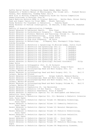 Raffle Dental Series: Pharmacology. Naeem Ahmed, Amber Panthi
Ramamurthi & Tandon–s Manual of Neurosurgery (Two Volume set). Prakash Narain
Tandon, Ravi Ramamurthi, Pradeep Kumar Jain N
Rank File in Nursing (Complete Preparatory Guide for Various Competitive
Exams/Interviews in Nursing). Sona PS
Rapid Medicine Revision MCQs in Internal Medicine. Smitha Bhat, Shiran Shetty
Read and Digest Topics for Final MBBS. Khushi Tahiliani
Ready Reckoner For Treatment in Pediatrics. Sumitha Nayak
Ready Reckoner of Pathlab investigation. DS Sheriff, S Omar Sheriff, Shamshed
Begum
Reality of Hospital Administration. D Rambabu
Recent Advances In Adolescent Health. Roza Olyai
Recent Advances in Cardiothoracic Surgery-I. Chander Mohan Mittal
Recent Advances in Forensic Medicine and Toxicology (Volume 1). Gautam Biswas
Recent Advances In Gyne-Endocrinology. Dilip Kumar Dutta
Recent Advances In Gyne-oncology. Dilip Kumar Dutta
Recent Advances in High Risk Pregnancy. DK Dutta
Recent Advances in Neonatology. M Nagaraj Rao, Dharmapuri Vidya Sagar,
Armida Fernandez
Recent Advances in Obstetrics & Gynaecology 25. William Ledge, Justin Clark
Recent Advances in Obstetrics and Gynaecology (Vol 1). S Dasgupta
Recent Advances in Obstetrics and Gynaecology (Vol 2). S Dasgupta
Recent Advances in Obstetrics and Gynaecology (Vol 3). S Dasgupta
Recent Advances in Obstetrics and Gynaecology (Vol 4). S Dasgupta
Recent Advances in Obstetrics and Gynaecology (Vol 5). S Dasgupta
Recent Advances in Obstetrics and Gynaecology (Vol 6). S Dasgupta
Recent Advances in Obstetrics and Gynaecology (Vol 7). S Dasgupta
Recent Advances in Obstetrics and Gynaecology (Vol 8). S Dasgupta
Recent Advances in Obstetrics and Gynecology: Perineal Disorders. Dilip
Kumar Dutta
Recent Advances in Orthopaedics (Vol. 2). GS Kulkarni
Recent Advances in Orthopedics. Matthew S Austin, Gregg R Klein
Recent Advances in Otolaryngology Head and Neck Surgery (Vol. 2). Anil K
Lalwani, Markus HF Pfister
Recent Advances in Otolaryngology Head and Neck Surgery (Vol. 3). Anil K
Lalwani, Markus HF Pfister
Recent Advances in Otolaryngology-9. Holger Sudhoff, Mahmood Bhutta
Recent Advances in Otolaryngology: Head and Neck Surgery. Anil K Lalwani
Recent Advances in Otolaryngology–Head and Neck Surgery (Vol. 5). Anil K
Lalwani, Markus HF Pfister
Recent Advances in Otolaryngology–Head and Neck Surgery (Volume 4). Anil K
Lalwani, Markus HF Pfister
Recent Advances in Paediatrics 26. Ian Maconochie
Recent Advances in Pediatric -19 Hot Topics. Suraj Gupte
Recent Advances in Pediatric Anesthesia. Kirti N Saxena
Recent Advances in Pediatrics (Special Vol 19) Development and Behavioral
Pediatrics. Suraj Gupte
Recent Advances in Pediatrics (Special Vol. 21): Neonatal & Pediatric Intensive
Care. Suraj Gupte
Recent Advances in Pediatrics (Special Volume 10) Emergency Pulmonology.
Suraj Gupte
Recent Advances in Pediatrics (Special Volume 11) Community Pediatrics.
Suraj Gupte
Recent Advances in Pediatrics (Special Volume 12) Neonatal Emergencies.
Suraj Gupte
Recent Advances in Pediatrics (Special Volume 13) Pediatric Endocrinology.
Suraj Gupte
Recent Advances in Pediatrics (Special Volume 14) Criticare Pediatrics.
Suraj Gupte
Recent Advances in Pediatrics (Special Volume 16) . Suraj Gupte
Recent Advances in Pediatrics (Special Volume 17). Suraj Gupte
Recent Advances in Pediatrics (Special Volume 18) Pediatric Neurology. Suraj
Gupte
Recent Advances in Pediatrics (Special Volume 24) Respiratory Diseases.
 