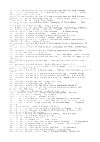 Sataloff–s Comprehensive Textbook of Otolaryngology: Head and Neck Surgery:
Pediatric Otolaryngology (Vol. 6). Series Editor: Robert T Sataloff, Volume
Editor: Christopher J Hartnick
Sataloff–s Comprehensive Textbook of Otolaryngology: Head and Neck Surgery:
Rhinology/Allergy and Immunology (Vol. 2). Series Editor: Robert T Sataloff,
Volume Editor: Marvin P Fried, Abtin Tabaee
Screening in Obstetrics and Gynecology: Management of Abnormality. Alka
Pandey, Navneet Magon
Second MBBS Buster Microbiology. Deepak Gautam
Second MBBS Revisited A Quick Revision of Physiology, Microbiology, Pathology
and forensic Science. Rakesh R, Annu Jose, Aaroop Haridas
Selected Topics in Pediatrics for Practitioners. A Parthasarathy
Self Assessment & Review Gynecology. Sakshi Arora Hans
Self Assessment & Review in Community Medicine. Shivkumar R Pundkar
Self Assessment & Review infectious Diseases. Pankaj Gupta
Self Assessment & Review J & K Board of Professional Entrance Examinations
(JKBOPEE) 2011-2005. Ashfaq Ul Hassan
Self Assessment & Review J& K Board of Professional Entrance Examinations (JK
BOPEE) 2012. Ashfaq Ul Hassan
Self Assessment & Review Obstetrics (with Interactive DVD_ROM). Sakshi Arora
Hans
Self Assessment & Review of FMGE/MCI Screening Examination: Answers with
Explanation (2002-2013). Kamal KV
Self Assessment & Review of Neurosciences. Nayil Khursheed, Rumana Makhdoomi
Self Assessment & Review Pathology and Genetics . Hira Bhalla, Deepak Mishra,
Yogesh Gulati
Self Assessment & Review Pharmacology. Hira Bhalla, Yogesh Gulati, Deepak
Mishra
Self Assessment & Review Surgery. Rachna Chaurasia, Anshul Jain
Self Assessment and Review Microbiology and Immunology. Rachna Chaurasia,
Anshul Jain, Suman P Singh
Self Assessment and Review of Biochemistry. Rebecca James Perumcheril, Jomy P
Thomas
Self Assessment and Review of Pediatrics and Neonatology. Sushanta Bhanja
Self Assessment and Review of Plastic Surgery. Rajiv Agarwal, Ramesh Chandra
Self Assessment and Review of PSM and Biostatistics. Deepak Mishra, Ritusha
Mishra
Self Assessment and Review: ENT. Sakshi Arora Hans
Self Assessment in Biochemistry. MC Pant
Self-Assessment & Review of FMGE/MCI Screening Examination.Kamal KV
Self-Assessment & Review of FMGE/MCI Screening Examination: Updated Till
December 2014 FMGE Exam. Kamal KV
Severe Acute Maternal Morbidity. Arulmozhi Ramarajan
Sexual Reproductive Health of Young People (10-24 years). MKC Nair
Short and Long Cases in Surgery. SB Deshmukh
Short Atlas in Pediatrics. Mohammed M Naggar
Short Cases in Orthopaedics (For PG Practical Examination).S Kumaravel
Short Essays for MRCOG-Part II. Abhinibesh Chatterjee, Polly Chatterjee
Short Essays in Obstetrics and Gynecology for Postgraduates. Sivapriya
Selvaraj
Short Notes and Short Cases in Surgery. UN Panda
Short Notes for Maxillofacial surgery and clinical dentistry. DK Dias
Short Notes in Periodontics: A Handbook. PL Ravishankar, L Chandrasekhar
Short Notes in Surgery. MH Krishnan
Short Notes in Surgery for Undergraduate Students. Arun B Kilpadi
Short Review of Orthopedics. Dhananjaya Sabat
Short Review of Tumour. Rachna Chaurasia, Anshul Jain
Short Textbook of Endodontics. Aarti Daswani
Short Textbook of PG Introductory Course in Health Sciences. GN Prabhakara
Short Textbook of Pharmacology for Nurses. SM Raju, Shalini Chandra
Short Textbook of Physiology. KC Mathur
Short Textbook of Preventive and Social Medicine. GN Prabhakara
Short textbook of Prosthetics and Orthotics. R Chinnathurai
Short Textbook of Surgery: With Focus on Clinical Skills. Himansu Roy
 