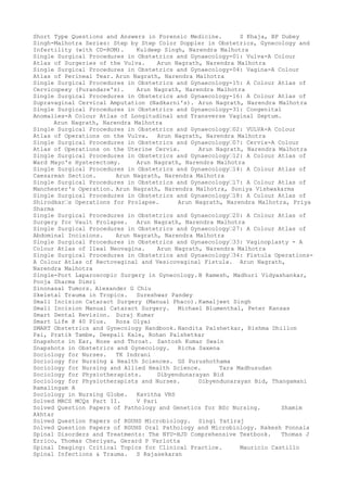 Short Type Questions and Answers in Forensic Medicine. S Khaja, BP Dubey
Singh-Malhotra Series: Step by Step Color Doppler in Obstetrics, Gynecology and
Infertility (with CD-ROM). Kuldeep Singh, Narendra Malhotra
Single Surgical Procedures in Obstetrics and Gynaecology-01: Vulva-A Colour
Atlas of Surgeries of the Vulva. Arun Nagrath, Narendra Malhotra
Single Surgical Procedures in Obstetrics and Gynaecology-04: Vagina-A Colour
Atlas of Perineal Tear. Arun Nagrath, Narendra Malhotra
Single Surgical Procedures in Obstetrics and Gynaecology-15: A Colour Atlas of
Cervicopexy (Purandare's). Arun Nagrath, Narendra Malhotra
Single Surgical Procedures in Obstetrics and Gynaecology-16: A Colour Atlas of
Supravaginal Cervical Amputation (Nadkarni's). Arun Nagrath, Narendra Malhotra
Single Surgical Procedures in Obstetrics and Gynaecology-31: Congenital
Anomalies-A Colour Atlas of Longitudinal and Transverse Vaginal Septum.
Arun Nagrath, Narendra Malhotra
Single Surgical Procedures in Obstetrics and Gynaecology–02: VULVA-A Colour
Atlas of Operations on the Vulva. Arun Nagrath, Narendra Malhotra
Single Surgical Procedures in Obstetrics and Gynaecology–07: Cervix-A Colour
Atlas of Operations on the Uterine Cervix. Arun Nagrath, Narendra Malhotra
Single Surgical Procedures in Obstetrics and Gynaecology–12: A Colour Atlas of
Ward Mayo's Hysterectomy. Arun Nagrath, Narendra Malhotra
Single Surgical Procedures in Obstetrics and Gynaecology–14: A Colour Atlas of
Caesarean Section. Arun Nagrath, Narendra Malhotra
Single Surgical Procedures in Obstetrics and Gynaecology–17: A Colour Atlas of
Manchester's Operation. Arun Nagrath, Narendra Malhotra, Soniya Vishwakarma
Single Surgical Procedures in Obstetrics and Gynaecology–18: A Colour Atlas of
Shirodkar–s Operations for Prolapse. Arun Nagrath, Narendra Malhotra, Priya
Sharma
Single Surgical Procedures in Obstetrics and Gynaecology–20: A Colour Atlas of
Surgery for Vault Prolapse. Arun Nagrath, Narendra Malhotra
Single Surgical Procedures in Obstetrics and Gynaecology–27: A Colour Atlas of
Abdominal Incisions. Arun Nagrath, Narendra Malhotra
Single Surgical Procedures in Obstetrics and Gynaecology–33: Vaginoplasty - A
Colour Atlas of Ileal Neovagina. Arun Nagrath, Narendra Malhotra
Single Surgical Procedures in Obstetrics and Gynaecology–34: Fistula Operations-
A Colour Atlas of Rectovaginal and Vesicovaginal Fistula. Arun Nagrath,
Narendra Malhotra
Single-Port Laparoscopic Surgery in Gynecology. B Ramesh, Madhuri Vidyashankar,
Pooja Sharma Dimri
Sinonasal Tumors. Alexander G Chiu
Skeletal Trauma in Tropics. Sureshwar Pandey
Small Incision Cataract Surgery (Manual Phaco). Kamaljeet Singh
Small Incision Manual Cataract Surgery. Michael Blumenthal, Peter Kansas
Smart Dental Revision. Suraj Kumar
Smart Life @ 40 Plus. Roza Olyai
SMART Obstetrics and Gynecology Handbook. Nandita Palshetkar, Rishma Dhillon
Pai, Pratik Tambe, Deepali Kale, Rohan Palshetkar
Snapshots in Ear, Nose and Throat. Santosh Kumar Swain
Snapshots in Obstetrics and Gynecology. Richa Saxena
Sociology for Nurses. TK Indrani
Sociology for Nursing & Health Sciences. GS Purushothama
Sociology for Nursing and Allied Health Science. Tara Madhusudan
Sociology for Physiotherapists. Dibyendunarayan Bid
Sociology for Physiotherapists and Nurses. Dibyendunarayan Bid, Thangamani
Ramalingam A
Sociology in Nursing Globe. Kavitha VRS
Solved MRCS MCQs Part II. V Pari
Solved Question Papers of Pathology and Genetics for BSc Nursing. Shamim
Akhtar
Solved Question Papers of RGUHS Microbiology. Singi Yatiraj
Solved Question Papers of RGUHS Oral Pathology and Microbiology. Rakesh Ponnala
Spinal Disorders and Treatments: The NYU-HJD Comprehensive Textbook. Thomas J
Errico, Thomas Cheriyan, Gerard P Varlotta
Spinal Imaging: Critical Topics for Clinical Practice. Mauricio Castillo
Spinal Infections & Trauma. S Rajasekaran
 