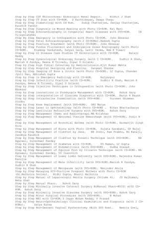 Step by Step CSF Rhinorrhoea: Endoscopic Nasal Repair. Nishit J Shah
Step by Step CT Scan with CD-ROM. D Karthikeyan, Deepa Chegu
Step by Step Diabetology with Cd Rom. Sudip Chatterjee, Sanjay Chatterjee,
Kaushik Pandit
Step by Step Diagnosis in Wound Healing with Photo CD-ROM. Raj Mani
Step by Step Echocardiography in Congenital Heart Diseases with DVD-ROM. IB
Vijayalakshmi
Step By Step Emergency in Orthopaedics with Photo CD-ROM. John Ebnezar
Step by Step Fetal Echocardiography (with 2 CD-ROMs).Rakesh Gupta
Step by Step Fracture Treatment (with Photo CD-ROM). John Ebnezar
Step by Step Fundus Fluorescein and Indocyanine Green Angiography (with Photo
CD-ROM). Pradeep Venkatesh, Satpal Garg, Lalit Verma, Hem K Tiwari
Step by Step GI Disease Case Studies CT Enteroclysis with CD-ROM. Balaji
Reddy
Step by Step Gynecological Endoscopy Surgery (with 2 CD-ROM). Sudhir R Shah,
Manish R Pandya, Beena N Trivedi, Dipal D Solanki
Step by Step High Tibial Osteotomy by Hemicallotasis.Ajit Kumar Mehta
Step by Step Hospital Designing and Planning. Sangeet Sharma
Step by Step Imaging of Bone & Joints (with Photo CD-ROM). LC Gupta, Chandan
Jyoti Das, Abhishek Gupta
Step by Step in Emergency Radiology with CD-ROM. Kalyanpur
Step by Step Infertility Practice (with CD-ROM). Sudhir R Shah, Manish R
Pandya, Beena N Trivedi, Dipal D Solanki
Step by Step Injection Techniques in Orthopaedics (with Photo CD-ROM). John
Ebnezar
Step by Step innovations in Presbyopia Management with CD-ROM. Ashok Garg
Step by Step interpretation of Glaucoma Diagnostic with CD-ROM. Barun K Nayak
Step by Step Intrauterine Insemination (with DVD-ROM). Surveen Ghumman
Sindhu
Step by Step Knee Replacement (with DVD-ROM). SKS Marya
Step by Step Laser in Ophthalmology (with Photo CD-ROM) . Bikas Bhattacharya
Step by Step Lenticular Refractive Surgery with DVD-ROM. Ashok Garg
Step by Step Management Chemo and Radiotherapy. MH Krishnan
Step by Step Management of Abnormal Uterine Hemorrhage (with DVD-ROM). Sudir R
Shah
Step by Step Management of Bronchial Asthma (with Photo CD-ROM). Harmanjit Singh
Hira
Step by Step Management of Burns with Photo CD-ROM. Sujata Sarabahi, SP Bajaj
Step by Step Management of Clubfoot by Jess. BB Joshi, Ram Prabhu, BG Kanaji,
Sandhya Kaushik
Step by Step Management of Clubfoot by Ponseti Technique (with DVD-ROM). RA
Agarwal, Sureshwar Pandey
Step by Step Management of Diabetes with CD-ROM. PG Raman, LC Gupta
Step by Step Management of Endometriosis (with DVD-ROM). Sudha Prasad
Step by Step Management of Equinus Foot by Ilizarov Technique (with CD-ROM). RA
Agrawal, Sureshwar Pandey, UV Ivanovich
Step by Step Management of Lower Limbs Deformity (with DVD-ROM). Rajendra Kumar
Kanojia
Step by Step Management of Male Infertility (with DVD-ROM).Manish R Pandya,
Sudhir R Shah
Step by Step Management of Menopause (with DVD-ROM). Maninder Ahuja
Step by Step Managing HIV-Positive Pregnant Mothers with Photo CD-ROM
(Dr.Malhotra Series). Nidhi Gupta, Bharti Malhotra
Step by Step Manual of Laparoscopic Hernia Surgery (Volume 4). JS Rajkumar,
Neha Shah
Step by Step Manual Phaco. Ashok Garg
Step by Step Minimally invasive Cataract Surgery BiManual Phaco-MICS) with CD-
ROM. Ashok Garg
Step by Step Minimally invasive Glaucoma Surgery (with DVD-ROM). Ashok Garg
Step by Step Minor Surgical Procedures (with DVD-ROM). N Mohan
Step by Step MRI with CD-ROM. S Jagan Mohan Reddy, V Prasad
Step By Step Neuro-Ophthalmology: Clinical Examination and Diagnosis (with 2 CD-
ROMs). Satya Karna
Step by Step Non-Descent Vaginal Hysterectomy (With DVD Rom). Neerja Goel,
 