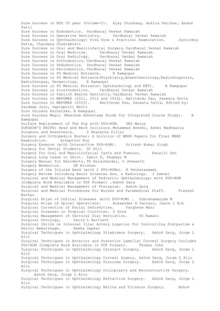 Sure Success in BDS IV year (Volume-I). Ajay Chouksey, Ankita Parihar, Anand
Patil
Sure Success in Endodontics. Vardharaj Venkat Ramaiah
Sure Success in Operative Dentistry. Vardharaj Venkat Ramaiah
Sure Success in Ophthalmology: Viva Voce & Practical Examination. Jyotirmoy
Datta, Chandana Chakraborti
Sure Success in Oral and Maxillofacial Surgery. Vardharaj Venkat Ramaiah
Sure Success in Oral Medicine. Vardharaj Venkat Ramaiah
Sure Success in Oral Radiology. Vardharaj Venkat Ramaiah
Sure Success in Orthodontics. Vardharaj Venkat Ramaiah
Sure Success in Pedodontics. Vardharaj Venkat Ramaiah
Sure Success in Periodontics. Vardharaj Venkat Ramaiah
Sure Success in PG Medical Entrance. B Ramgopal
Sure Success in PG Medical Entrance(Psychiatry,Anaesthesiology,Radiodiagnosis,
Radiotherpay, Dermatology. B Ramgopal
Sure Success in PG Medical Entrance: Ophthalmology and ENT). B Ramgopal
Sure Success in Prosthodontics. Vardharaj Venkat Ramaiah
Sure Success in Publich Health Dentistry. Vardharaj Venkat Ramaiah
Sure Success in WBPGMEE (2011, 2012 and 2014). Amritendu Das, Saswata Datta
Sure Success in WBPGMEE (2015). Amritendu Das, Saswata Datta, Edited by:
Sandeep Jain, Saptaporni Maiti
Sure Success Karnataka. B Ramgopal
Sure Success Magic (Maximum Advantage Guide for Integrated Course Study). B
Ramgopal
Surface Replacement of The Hip with DVD-ROM. SKS Marya
SURGEON'S KNIFE: Head and Neck Incisions. Mohammad Akheel, Ashmi Wadhwania
Surgeons and Anesthesia. S Ahanatha Pillai
Surgery and Orthopedics Buster: A Solution of WBHU Papers for Final MBBS
Examination. Arkaprovo Roy
Surgery Essence (with Interactive DVD-ROM). Pritesh Kumar Singh
Surgery for Dental Students. SC Atri
Surgery for Oral and Maxiollofacial Cysts and Tumours. Ranajit Sen
Surgery Long Cases in Short. Sabin P, Shabeer M
Surgery Manual for Residents. TG Balachandar, S Jeswanth
Surgery Mnemonics. DK Krishan
Surgery of the Injured Hand (with 2 DVD-ROMs). R Venkataswami
Surgery Review Including Basic Sciences Ans. & Radiology. J Samuel
Surgical and Medical Management of Pediatric Ophthalmology: with DVD-ROM
(Complete Book Available in PDF Format) . Ashok Garg
Surgical and Medical Management of Pterygium. Ashok Garg
Surgical and Medical Procedures for Nurses and Paramedical Staff. Prakash
Nathan
Surgical Atlas of Orbital Diseases (with DVD-ROM) . Subrahamanyam M
Surgical Atlas of Spinal Operations. Alexander R Vaccaro, Jason C Eck
Surgical Correction of Facial Deformities. Varghese Mani
Surgical Diseases in Tropical Countries. S Sood
Surgical Management of Cervical Disc Herniation. PS Ramani
Surgical Oncology. David L Bartlett
Surgical Skills on Internal Iliac Artery Ligation for Controlling Postpartum &
Pelvic Hemorrhage. Rekha Sapkal
Surgical Techniques in Ophthalmology Strabismus Surgery. Ashok Garg, Jorge L
Alio
Surgical Techniques in Anterior and Posterior Lamellar Corneal Surgery Includes
DVD-ROM (Complete Book Available in PDF Format). Thomas John
Surgical Techniques in Ophthalmology Cataract Surgery. Ashok Garg, Jorge L
Alio
Surgical Techniques in Ophthalmology Corneal Sugery. Ashok Garg, Jorge L Alio
Surgical Techniques in Ophthalmology Glaucoma Surgery. Ashok Garg, Jorge L
Alio
Surgical Techniques in Ophthalmology Oculoplasty and Reconstructive Surgery.
Ashok Garg, Jorge L Alio
Surgical Techniques in Ophthalmology Refractive Surgery. Ashok Garg, Jorge L
Alio
Surgical Techniques in Ophthalmology Retina and Vitreous Surgery. Ashok
 