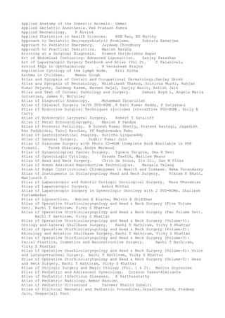 Applied Anatomy of the Domestic Animals. Ommer
Applied Geriatric Anesthesia. Ved Prakash Kumra
Applied Neonatology. R Arvind
Applied Statistics in Health Sciences. NSN Rao, NS Murthy
Approach to Geriatric Neuropsychiatric Problems. Subrata Banerjee
Approach to Pediatric Emergency. Jaydeep Choudhury
Approach to Practical Pediatrics. Manish Narang
Arriving at a Surgical Diagnosis. Pramod Shrikrishna Bapat
Art of Abdominal Contouring: Advanced Liposuction. Sanjay Parashar
Art of Laparoscopic Surgery Textbook and Atlas (Vol 2). C Palanivelu
Arvind FAQs in Ophthalmology . N Venkatesh Prajna
Aspiration Cytology of the Lymph Node. Riti Sinha
Asthma in Children. Meenu Singh
Atlas and Synopsis of Contact and Occupational Dermatology.Sanjay Ghosh
Atlas and Synopsis of Neonatology. Rhishikesh Thakre, Srinivas Murki, Ranjan
Kumar Pejaver, Sandeep Kadam, Naveen Bajaj, Sanjay Wazir, Ashish Jain
Atlas and Text of Corneal Pathology and Surgery. Samuel Boyd L, Angela Maria
Gutierrez, James P. McCulley
Atlas of Diagnostic Endoscopy. Mohammad Ibrarullah
Atlas of Cataract Surgery (with DVD-ROM). K Ravi Kumar Reddy, P Satyavani
Atlas of Endocrine Surgical Techniques (Includes Interactive DVD-ROM). Sally E
Carty
Atlas of Endoscopic Laryngeal Surgery. Robert T Sataloff
Atlas of Fetal Echocardiography. Manish R Pandya
Atlas of Forensic Pathology. B Suresh Kumar Shetty, Prateek Rastogi, Jagadish
Rao Padubidri, Tanuj Kanchan, YP Raghavendra Babu
Atlas of Gastrointestinal Imaging. Sunitha Lingareddy
Atlas of General Surgery. Sudhir Kumar Jain
Atlas of Glaucoma Surgery with Photo CD-ROM (Complete Book Available in PDF
Format). Tarek Shaarawy, Andre Mermoud
Atlas of Gynaecological Cancer Surgery. Ignace Vergote, Uma K Devi
Atlas of Gynecologic Cytology. Ossama Tawfik, Marilee Means
Atlas of Head and Neck Surgery. Chris de Souza, Ziv Gil, Dan M Fliss
Atlas of Human Assisted Reproductive Technologies. Mangala Telang
Atlas of Human Constitutional Chromosomes in Health and Disease. Hema Purandarey
Atlas of Instruments in Otolaryngology Head and Neck Surgery. Vikram K Bhatt,
Manjunath D
Atlas of Laparoscopic and Robotic Urologic Oncological Surgery. Reza Ghavamian
Atlas of Laparoscopic Surgery. Ashok Mittal
Atlas of Laparoscopic Surgery in Gynecologic Oncology with 2 DVD-ROMs. Shailesh
Puntambekar
Atlas of Liposuction. Adrien E Aiache, Melvin A Shiffman
Atlas of Operative Otorhinolaryngology and Head & Neck Surgery (Five Volume
Set). Bachi T Hathiram, Vicky S Khattar
Atlas of Operative Otorhinolaryngology and Head & Neck Surgery (Two Volume Set).
Bachi T Hathiram, Vicky S Khattar
Atlas of Operative Otorhinolaryngology and Head & Neck Surgery (Volume-1):
Otology and Lateral Skullbase Surgery. Bachi T Hathiram, Vicky S Khattar
Atlas of Operative Otorhinolaryngology and Head & Neck Surgery (Volume-2):
Rhinology and Anterior Skullbase Surgery. Bachi T Hathiram, Vicky S Khattar
Atlas of Operative Otorhinolaryngology and Head & Neck Surgery (Volume-3):
Facial Plastics, Cosmetics and Reconstructive Surgery. Bachi T Hathiram,
Vicky S Khattar
Atlas of Operative Otorhinolaryngology and Head & Neck Surgery (Volume-4): Voice
and Laryngotracheal Surgery. Bachi T Hathiram, Vicky S Khattar
Atlas of Operative Otorhinolaryngology and Head & Neck Surgery (Volume-5): Head
and Neck Surgery. Bachi T Hathiram, Vicky S Khattar
Atlas of Otologic Surgery and Magic Otology (Vol. 1 & 2). Marcos Goycoolea
Atlas of Pediatric and Adolescent Gynecology. Corazon Yabes-Almirante
Atlas of Pediatric Infectious Diseases. A Parthasarathy
Atlas of Pediatric Radiology. Ammar Haouimi
Atlas of Pediatric Ultrasound . Tanveer Khalid Zubairi
Atlas of Practical Neonatal and Pediatric Procedures.Jayashree Sood, Pradeep
Jain, Deepanjali Pant
 