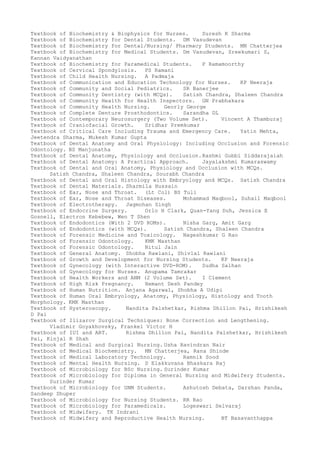 Textbook of Biochemistry & Biophysics for Nurses. Suresh K Sharma
Textbook of Biochemistry for Dental Students. DM Vasudevan
Textbook of Biochemistry for Dental/Nursing/ Pharmacy Students. MN Chatterjea
Textbook of Biochemistry for Medical Students. Dm Vasudevan, Sreekumari S,
Kannan Vaidyanathan
Textbook of Biochemistry for Paramedical Students. P Ramamoorthy
Textbook of Cervical Spondylosis. PS Ramani
Textbook of Child Health Nursing. A Padmaja
Textbook of Communication and Education Technology for Nurses. KP Neeraja
Textbook of Community and Social Pediatrics. SR Banerjee
Textbook of Community Dentistry (with MCQs). Satish Chandra, Shaleen Chandra
Textbook of Community Health for Health Inspectors. GN Prabhakara
Textbook of Community Health Nursing. Georly George
Textbook of Complete Denture Prosthodontics. Sarandha DL
Textbook of Contemporary Neurosurgery (Two Volume Set). Vincent A Thamburaj
Textbook of Craniofacial Growth. Sridhar Premkumar
Textbook of Critical Care Including Trauma and Emergency Care. Yatin Mehta,
Jeetendra Sharma, Mukesh Kumar Gupta
Textbook of Dental Anatomy and Oral Physiology: Including Occlusion and Forensic
Odontology. BS Manjunatha
Textbook of Dental Anatomy, Physiology and Occlusion.Rashmi Gubbi Siddarajaiah
Textbook of Dental Anatomy: A Practical Approach. Jayalakshmi Kumaraswamy
Textbook of Dental and Oral Anatomy, Physiology and Occlusion with MCQs.
Satish Chandra, Shaleen Chandra, Sourabh Chandra
Textbook of Dental and Oral Histology with Embryology and MCQs. Satish Chandra
Textbook of Dental Materials. Sharmila Hussain
Textbook of Ear, Nose and Throat. (Lt Col) BS Tuli
Textbook of Ear, Nose and Throat Diseases. Mohammad Maqbool, Suhail Maqbool
Textbook of Electrotherapy. Jagmohan Singh
Textbook of Endocrine Surgery. Orlo H Clark, Quan-Yang Duh, Jessica E
Gosnell, Electron Kebebew, Wen T Shen
Textbook of Endodontics (With 2 DVD ROMs). Nisha Garg, Amit Garg
Textbook of Endodontics (with MCQs). Satish Chandra, Shaleen Chandra
Textbook of Forensic Medicine and Toxicology. Nageshkumar G Rao
Textbook of Forensic Odontology. KMK Masthan
Textbook of Forensic Odontology. Nitul Jain
Textbook of General Anatomy. Shobha Rawlani, Shivlal Rawlani
Textbook of Growth and Development for Nursing Students. KP Neeraja
Textbook of Gynecology (with Interactive DVD-ROM). Sudha Salhan
Textbook of Gynecology for Nurses. Anupama Tamrakar
Textbook of Health Workers and ANM (2 Volume Set). I Clement
Textbook of High Risk Pregnancy. Hemant Desh Pandey
Textbook of Human Nutrition. Anjana Agarwal, Shobha A Udipi
Textbook of Human Oral Embryology, Anatomy, Physiology, Histology and Tooth
Morphology. KMK Masthan
Textbook of Hysteroscopy. Nandita Palshetkar, Rishma Dhillon Pai, Hrishikesh
D Pai
Textbook of Ilizarov Surgical Techniques: Bone Correction and Lengthening.
Vladimir Goyakhovsky, Frankel Victor H
Textbook of IUI and ART. Rishma Dhillon Pai, Nandita Palshetkar, Hrishikesh
Pai, Kinjal R Shah
Textbook of Medical and Surgical Nursing. Usha Ravindran Nair
Textbook of Medical Biochemistry. MN Chatterjea, Rana Shinde
Textbook of Medical Laboratory Technology. Ramnik Sood
Textbook of Mental Health Nursing. D Elakkuvana Bhaskara Raj
Textbook of Microbiology for BSc Nursing. Surinder Kumar
Textbook of Microbiology for Diploma in General Nursing and Midwifery Students.
Surinder Kumar
Textbook of Microbiology for GNM Students. Ashutosh Debata, Darshan Panda,
Sandeep Dhuper
Textbook of Microbiology for Nursing Students. RR Rao
Textbook of Microbiology for Paramedicals. Logeswari Selvaraj
Textbook of Midwifery. TK Indrani
Textbook of Midwifery and Reproductive Health Nursing. BT Basavanthappa
 