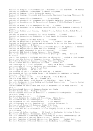 Textbook of Surgical Gastroenterology (2 Volumes) Includes DVD-ROMs. PK Mishra
Textbook of Therapeutic Exercises. S Lakshmi Narayanan
Textbook of Traumatic Brain Injury. AK Mahapatra
Textbook of Vertigo: Diagnosis and Management. Francesco Dispenza, Alessandro De
Stefano
Textbook of Veterinary Biochemistry. RS Dhanotiya
Textbook of Vitreoretinal Diseases and Surgery. S Natarajan, Nazimul Hussain
Textbook on Complications in Gynecological Surgery (FOGSI).Shobhana M, Aneesh
Sabnis
Textbook on First Aid and Emergency Nursing. I Clement
Textbook on Introduction to Nursing Education (For PB BSc Nursing Students). I
Clement
Textbook on Medico Legal Issues. Satish Tiwari, Mahesh Baldwa, Mukul Tiwari,
Alka Kuthe
Textbook on Nursing Foundation for PB BSc Nursing. I Clement
Textbook on Nutrition and Dietetics for Post Basic BSc Nursing Students. I
Clement
Textbook on Operation Theater Nursing. I Clement
Textbook on Pathology of Wildlife Diseases. D Gopalakrishna Rao
Textbook on Professional Trends and Adjustments in Nursing for General Nursing
and Midwifery (GNM). I Clement
Textbook on Psychology for BSc Nursing Students (as per INC Syllabus). I Clement
Textbook on Psychology for Post Basic BSc Nursing. I Clement
Textbook on Ward management in Nursing Practice. I Clement
The Acutely Ill Child: A Ready Rackoner. Mukti Sharma
The Art and Science of Assisted Reproductive Techniques (ART). Gautam N
Allahbadia
The Art and Science of Assisted Reproductive Technology. Sunita R Tandulwadkar
The Art and the Science of Cataract Surgery. Benjamin F Boyd
The Clubfoot Revisited. Sureshwar Pandey, Anil Kumar Pandey
The Definitive Review of Medicine for USMLE. Vineet Punia
The Essentials of Clinical Oncology. Robert de W Marsh, J Samuel
The Essentials of Forensic Medicine and Toxicology. K.S. Narayan Reddy
The Eye in History. Frank Joseph Goes
The Fallopian Tubes. SN Tripathy
The Handbook of Dental Diseases and Remedies . B Seshadri
The Handbook of Foot and Ankle Surgery: An Intellectual Approach to Complex
Problems. John S Gould
The Heart and Soul of ART. Prakash Trivedi, Priti P Trivedi
The High Risk Newborn. MKC Nair, Naveen Jain
The Infertility Manual (with Interactive DVD-ROM). Kamini A Rao
The Link: Pediatric History-Taking and Physical Examination. Prameela Kannan
Kutty, Gauri Krishnaswamy
The Management of Hemangiomas and Vascular Malformations of Head and Neck. KS
Goleria
The Medicolegal Aspects of Surgery. Roshan Lall Gupta
The MRCS Module 2016. Ashfaq Ul Hassan
The Nonsurgical Treatment of Fractures in Contemporary Orthopedics. Augusto
Sarmiento, Loren L Latta
The Obstetrics Protocol. JB Sharma
The Pocket Doctor: Obstetrics and Gynecology. Richa Saxena
The Pocketbook for Physiotherapists. Gitesh Amrohit
The Pocketbook of Chest Physiotherapy. Gitesh Amrohit
The Postgraduate Surgical Examination. Kanchana Sundaramurthy
The Removal of Teeth with Forceps. Robin W Matthews
The Rhesus Factor (FOGSI). Duru Shah, Vinita Salvi
The Science and Art Microincision Cataract Surgery (BIMICS & COMICS). Arturo
Perez-Arteaga
The Science of infant Feeding. RK Anand, KP Kushwaha, NB Kumta, A Gupta
The Sclera and Systemic Disorders. Peter G Watson
The Short Textbook of Community Health Nursing (2 Volumes).Veerabhadrappa GM
The Short Textbook of Medical Helminthology. Satish Gupte
The Short Textbook of Medical Microbiology for Nurses. Satish Gupte
The Short Textbook of Medical Microbiology Including Parasitology. Satish
 