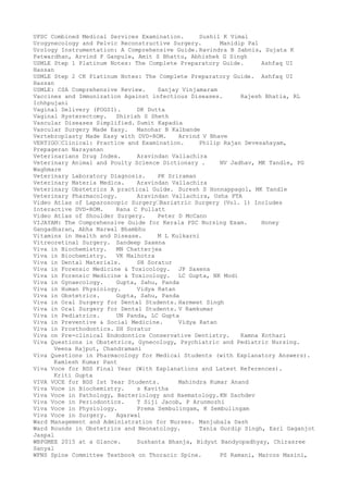 UPSC Combined Medical Services Examination. Sushil K Vimal
Urogynecology and Pelvic Reconstructive Surgery. Manidip Pal
Urology Instrumentation: A Comprehensive Guide. Ravindra B Sabnis, Sujata K
Patwardhan, Arvind P Ganpule, Amit S Bhattu, Abhishek G Singh
USMLE Step 1 Platinum Notes: The Complete Preparatory Guide. Ashfaq UI
Hassan
USMLE Step 2 CK Platinum Notes: The Complete Preparatory Guide. Ashfaq UI
Hassan
USMLE: CSA Comprehensive Review. Sanjay Vinjamaram
Vaccines and Immunization Against infectious Diseases. Rajesh Bhatia, RL
Ichhpujani
Vaginal Delivery (FOGSI). DK Dutta
Vaginal Hysterectomy. Shirish S Sheth
Vascular Diseases Simplified. Sumit Kapadia
Vascular Surgery Made Easy. Manohar B Kalbande
Vertebroplasty Made Easy with DVD-ROM. Arvind V Bhave
VERTIGO’Clinical: Practice and Examination. Philip Rajan Devesahayam,
Prepageran Narayanan
Veterinarians Drug Index. Aravindan Vallachira
Veterinary Animal and Poulty Science Dictionary . NV Jadhav, MK Tandle, PG
Waghmare
Veterinary Laboratory Diagnosis. PK Sriraman
Veterinary Materia Medica. Aravindan Vallachira
Veterinary Obstetrics A practical Guide. Suresh S Honnappagol, MK Tandle
Veterinary Pharmacology. Aravindan Vallachira, Usha PTA
Video Atlas of Laparoscopic Surgery’Bariatric Surgery (Vol. 1) Includes
Interactive DVD-ROM. Rana C Pullatt
Video Atlas of Shoulder Surgery. Peter D McCann
VIJAYAM: The Comprehensive Guide for Kerala PSC Nursing Exam. Honey
Gangadharan, Abha Narwal Bhambhu
Vitamins in Health and Disease. M L Kulkarni
Vitreoretinal Surgery. Sandeep Saxena
Viva in Biochemistry. MN Chatterjea
Viva in Biochemistry. VK Malhotra
Viva in Dental Materials. SH Soratur
Viva in Forensic Medicine & Toxicology. JP Saxena
Viva in Forensic Medicine & Toxicology. LC Gupta, NK Modi
Viva in Gynaecology. Gupta, Sahu, Panda
Viva in Human Physiology. Vidya Ratan
Viva in Obstetrics. Gupta, Sahu, Panda
Viva in Oral Surgery for Dental Students. Harmeet Singh
Viva in Oral Surgery for Dental Students. V Ramkumar
Viva in Pediatrics. UN Panda, LC Gupta
Viva in Preventive & Social Medicine. Vidya Ratan
Viva in Prosthodontics. SH Soratur
Viva on Pre-clinical Endodontics Conservative Dentistry. Kamna Kothari
Viva Questions in Obstetrics, Gynecology, Psychiatric and Pediatric Nursing.
Veena Rajput, Chandramani
Viva Questions in Pharmacology for Medical Students (with Explanatory Answers).
Kamlesh Kumar Pant
Viva Voce for BDS Final Year (With Explanations and Latest References).
Kriti Gupta
VIVA VOCE for BDS Ist Year Students. Mahindra Kumar Anand
Viva Voce in Biochemistry. s Kavitha
Viva Voce in Pathology, Bacteriology and Haematology.KN Sachdev
Viva Voce in Periodontics. T Siji Jacob, P Arunmozhi
Viva Voce in Physiology. Prema Sembulingam, K Sembulingam
Viva Voce in Surgery. Agarwal
Ward Management and Administration for Nurses. Manjubala Dash
Ward Rounds in Obstetrics and Neonatology. Tania Gurdip Singh, Earl Gaganjot
Jaspal
WBPGMEE 2015 at a Glance. Sushanta Bhanja, Bidyut Bandyopadhyay, Chirasree
Sanyal
WFNS Spine Committee Textbook on Thoracic Spine. PS Ramani, Marcos Masini,
 