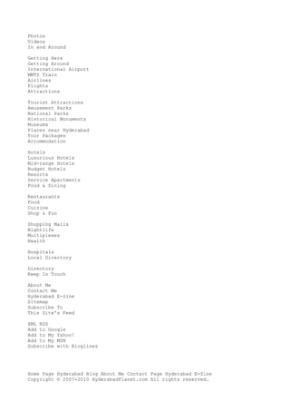 Photos
Videos
In and Around
Getting Here
Getting Around
International Airport
MMTS Train
Airlines
Flights
Attractions
Tourist Attractions
Amusement Parks
National Parks
Historical Monuments
Museums
Places near Hyderabad
Tour Packages
Accommodation
Hotels
Luxurious Hotels
Mid-range Hotels
Budget Hotels
Resorts
Service Apartments
Food & Dining
Restaurants
Food
Cuisine
Shop & Fun
Shopping Malls
Nightlife
Multiplexes
Health
Hospitals
Local Directory
Directory
Keep In Touch
About Me
Contact Me
Hyderabad E-zine
Sitemap
Subscribe To
This Site's Feed
XML RSS
Add to Google
Add to My Yahoo!
Add to My MSN
Subscribe with Bloglines
Home Page Hyderabad Blog About Me Contact Page Hyderabad E-Zine
Copyright © 2007-2010 HyderabadPlanet.com All rights reserved.
 