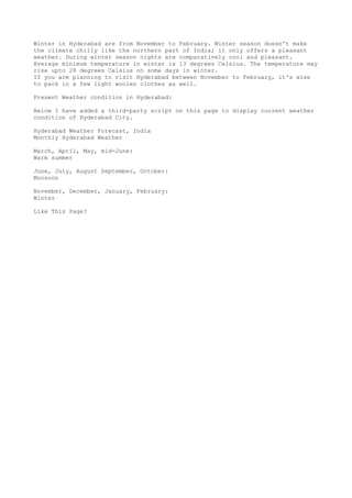 Winter in Hyderabad are from November to February. Winter season doesn't make
the climate chilly like the northern part of India; it only offers a pleasant
weather. During winter season nights are comparatively cool and pleasant.
Average minimum temperature in winter is 13 degrees Celsius. The temperature may
rise upto 28 degrees Celsius on some days in winter.
If you are planning to visit Hyderabad between November to February, it's wise
to pack in a few light woolen clothes as well.
Present Weather condition in Hyderabad:
Below I have added a third-party script on this page to display current weather
condition of Hyderabad City.
Hyderabad Weather Forecast, India
Monthly Hyderabad Weather
March, April, May, mid-June:
Warm summer
June, July, August September, October:
Monsoon
November, December, January, February:
Winter
Like This Page?
 