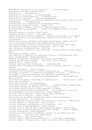 Biomechanics The Nucleus of Physiotherapy. R Vinodh Rajkumar
Biophysics in Nursing. Suresh K Kumar
Biostatistics. GN Prabhakara
Biostatistics for Nurses. BT Basavanthappa
Biostatistics in Brief Made Easy. K Visweswara Rao
Biostatistics Simplified. Sanjeev B Sarmukaddam
Biostatistics: A Manual of Statistical Methods for Use in Health, Nutrition and
Anthropology. K Visweswara Rao
Biotechnology and Its Applications in Pharmacy. Kulkarni
Biotechnology Foundation Courses. Ananth R Rao
Bk Anand: Easy To Admire, Difficult To Emulate. Ramesh Bijlani
Broiler Farming and Management. Suresh S Honnappagol, Satish C Biradar,
Gadre KM
Bronchial Asthma in Children. Keya R Lahiri
Caesarean Delivery (FOGSI). Dilip Kumar Dutta
Cardiac Anesthesia: Practical Aspects. Manjula Sudeep Sarkar, Sunil Gvalani
Cardiac Catheterization and Imaging (From Pediatrics to Geriatrics). IB
Vijayalakshmi
Cardiac Functioning, Disorders, Challenges and Therapies. Mahira Parveen
Care of the Unborn Child with Yoga. Shamanthakamani Narendran
Case Based Reviews in Pediatric Endocrinology. Vandana Jain, Ram K Menon
Case Book for Midwifery & Obstetric Nursing. Jyoti V Dube
Case Discussion on Anesthesiology. Tulsi Nag
Case Discussions in Obstetric and Gynecology. YM Mala, Madhvi M Gupta, Swaraj
Batra
Case Notes in Surgery. Gupta
Case Scenarios in Pediatric and Adolescent Practice. A Parthasarathy, Alok
Gupta, Anupama Borker, Dhanya Dharmapalan
Casebook of Midwifery and Obstetrical Nursing. Yasmin Mansoori
Cataract and Refractive Surgery. Sudi Patel, Claes Feinbaum
Cerebral Palsy. Veena Slaich
Cerebral Palsy and Early Stimulation. Vykuntaraju KN
Cervical Cancer Contemporary Management (with Interactive DVD-ROM). Shalini
Rajaram
Cervical Myelopathy. Peter G Passias
Challenges and Controversies in Kidney Transplantation. Sandip Kapur
Challenges in Neonatal: A Compendium of Management Protocols. Arvind Saili
Challenges in Otorhinolaryngology. Anil Malhotra, Milind Kirtane
Challenging Office Cases in Obstetrics and Gynecology. Botros RMB Rizk,
Martin E Olsen
Child Abuse and Neglect: Challenges and Opportunities. RN Srivastava, Rajeev
Seth, Joan van Niekerk
Child Health Nursing. BT Basavanthappa
Child Health Nursing (In Punjabi Language). Priyanka Randhir, Jasmeet Kaur
Child Health Nursing for ANM (Hindi). Monika Dean
Child Health Nursing Nursing Process Approach. A Padmaja
Child Health Nursing Practical Record Book. Nitin Devadiya, Jayesh Jain
Child Management in Clinical Dentistry. Ashwin Jawdekar
Chorionic Villus Sampling. Kamini A Rao, Kypros Nicolaides
Civil Services for Doctors. Sushil K Vimal
Clinic Consult: Childhood Diarrhea. Ajay Kalra, Vipin M Vashishtha
Clinical Anaesthesia. Arun Kumar Paul
Clinical Approach of Physiotherapy in Postoperative Conditions. Meena Gupta
Clinical Aspects in Osteoporosis. Manoj R Kandoi
Clinical Assessment and Examination in Orthopedics. C Rex
Clinical Atlas of Burn Management. Sujata Sarabahi
Clinical Atlas of ENT and Head & Neck Diseases. PS Saharia, Deepti Sinha
Clinical Atlas of Sperm Morphology (with Photo CD-ROM). Achyut M Phadke
Clinical Biochemistry. Nanda Maheshwari
Clinical Care Record Book for Midwifery Program (In Accordance with INC
Guidelines). Priscilla John, Rekha Kumari
Clinical Cases in ENT. Geetha Chary
Clinical Cases in Medicine and Paediatrics. S Anuradha, K Rajeshwari
Clinical Cases in Otolaryngology. Nirmal Kumar Soni, Lokesh Kumar Bhama
 